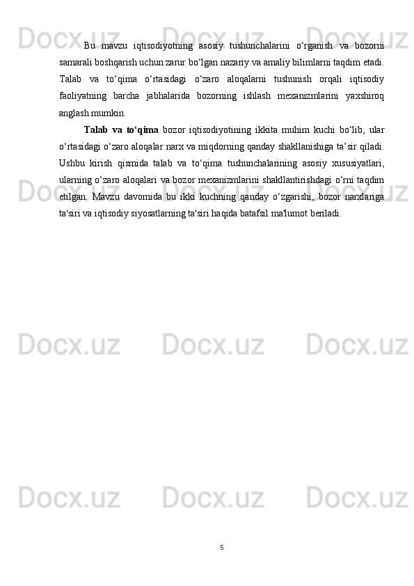 Bu   mavzu   iqtisodiyotning   asosiy   tushunchalarini   o‘rganish   va   bozorni
samarali boshqarish uchun zarur bo‘lgan nazariy va amaliy bilimlarni taqdim etadi.
Talab   va   to‘qima   o‘rtasidagi   o‘zaro   aloqalarni   tushunish   orqali   iqtisodiy
faoliyatning   barcha   jabhalarida   bozorning   ishlash   mexanizmlarini   yaxshiroq
anglash mumkin.
Talab   va   to‘qima   bozor   iqtisodiyotining   ikkita   muhim   kuchi   bo‘lib,   ular
o‘rtasidagi o‘zaro aloqalar narx va miqdorning qanday shakllanishiga ta’sir qiladi.
Ushbu   kirish   qismida   talab   va   to‘qima   tushunchalarining   asosiy   xususiyatlari,
ularning o‘zaro aloqalari va bozor mexanizmlarini shakllantirishdagi  o‘rni taqdim
etilgan.   Mavzu   davomida   bu   ikki   kuchning   qanday   o‘zgarishi,   bozor   narxlariga
ta'siri va iqtisodiy siyosatlarning ta'siri haqida batafsil ma'lumot beriladi.
5 