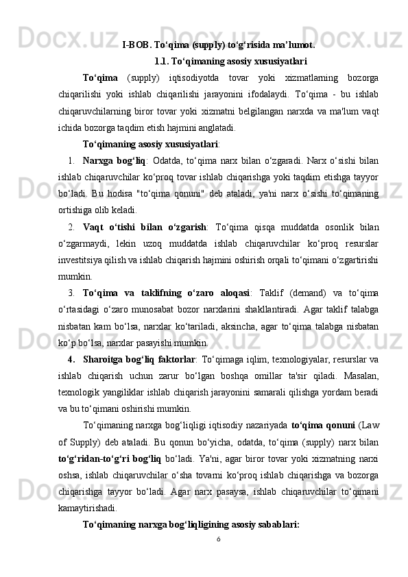 I -BOB .  T o‘qima (supply) to‘g‘risida ma’lumot.
1.1.  To‘qimaning asosiy xususiyatlari
To‘qima   (supply)   iqtisodiyotda   tovar   yoki   xizmatlarning   bozorga
chiqarilishi   yoki   ishlab   chiqarilishi   jarayonini   ifodalaydi.   To‘qima   -   bu   ishlab
chiqaruvchilarning   biror   tovar   yoki   xizmatni   belgilangan   narxda   va   ma'lum   vaqt
ichida bozorga taqdim etish hajmini anglatadi.
To‘qimaning asosiy xususiyatlari :
1. Narxga   bog‘liq :   Odatda,   to‘qima   narx   bilan   o‘zgaradi.   Narx   o‘sishi   bilan
ishlab chiqaruvchilar ko‘proq tovar ishlab chiqarishga yoki taqdim etishga tayyor
bo‘ladi.   Bu   hodisa   "to‘qima   qonuni"   deb   ataladi,   ya'ni   narx   o‘sishi   to‘qimaning
ortishiga olib keladi.
2. Vaqt   o‘tishi   bilan   o‘zgarish :   To‘qima   qisqa   muddatda   osonlik   bilan
o‘zgarmaydi,   lekin   uzoq   muddatda   ishlab   chiqaruvchilar   ko‘proq   resurslar
investitsiya qilish va ishlab chiqarish hajmini oshirish orqali to‘qimani o‘zgartirishi
mumkin.
3. To‘qima   va   taklifning   o‘zaro   aloqasi :   Taklif   (demand)   va   to‘qima
o‘rtasidagi   o‘zaro   munosabat   bozor   narxlarini   shakllantiradi.   Agar   taklif   talabga
nisbatan   kam   bo‘lsa,   narxlar   ko‘tariladi,   aksincha,   agar   to‘qima   talabga   nisbatan
ko‘p bo‘lsa, narxlar pasayishi mumkin.
4. Sharoitga bog‘liq faktorlar : To‘qimaga iqlim, texnologiyalar, resurslar va
ishlab   chiqarish   uchun   zarur   bo‘lgan   boshqa   omillar   ta'sir   qiladi.   Masalan,
texnologik yangiliklar ishlab chiqarish jarayonini samarali qilishga yordam beradi
va bu to‘qimani oshirishi mumkin.
To‘qimaning narxga bog‘liqligi iqtisodiy nazariyada   to‘qima qonuni   (Law
of   Supply)   deb   ataladi.   Bu   qonun   bo‘yicha,   odatda,   to‘qima   (supply)   narx   bilan
to‘g‘ridan-to‘g‘ri   bog‘liq   bo‘ladi.   Ya'ni,   agar   biror   tovar   yoki   xizmatning   narxi
oshsa,   ishlab   chiqaruvchilar   o‘sha   tovarni   ko‘proq   ishlab   chiqarishga   va   bozorga
chiqarishga   tayyor   bo‘ladi.   Agar   narx   pasaysa,   ishlab   chiqaruvchilar   to‘qimani
kamaytirishadi.
To‘qimaning narxga bog‘liqligining asosiy sabablari:
6 