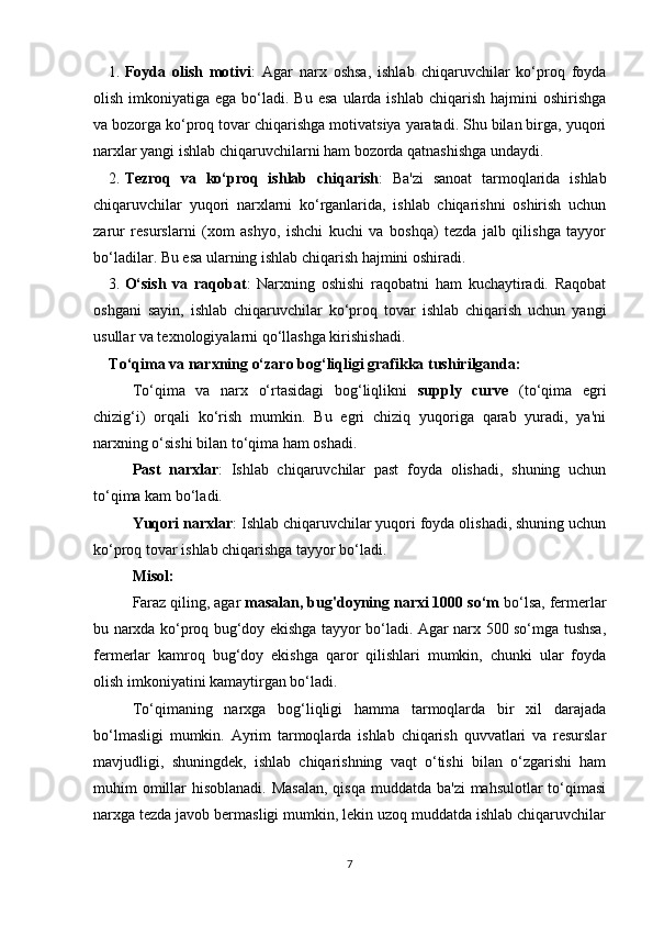 1. Foyda   olish   motivi :   Agar   narx   oshsa,   ishlab   chiqaruvchilar   ko‘proq   foyda
olish  imkoniyatiga  ega  bo‘ladi.  Bu  esa  ularda  ishlab  chiqarish  hajmini   oshirishga
va bozorga ko‘proq tovar chiqarishga motivatsiya yaratadi. Shu bilan birga, yuqori
narxlar yangi ishlab chiqaruvchilarni ham bozorda qatnashishga undaydi.
2. Tezroq   va   ko‘proq   ishlab   chiqarish :   Ba'zi   sanoat   tarmoqlarida   ishlab
chiqaruvchilar   yuqori   narxlarni   ko‘rganlarida,   ishlab   chiqarishni   oshirish   uchun
zarur   resurslarni   (xom   ashyo,   ishchi   kuchi   va   boshqa)   tezda   jalb   qilishga   tayyor
bo‘ladilar.  Bu esa ularning ishlab chiqarish hajmini oshiradi.
3. O‘sish   va   raqobat :   Narxning   oshishi   raqobatni   ham   kuchaytiradi.   Raqobat
oshgani   sayin,   ishlab   chiqaruvchilar   ko‘proq   tovar   ishlab   chiqarish   uchun   yangi
usullar va texnologiyalarni qo‘llashga kirishishadi.
To‘qima va narxning o‘zaro bog‘liqligi grafikka tushirilganda:
To‘qima   va   narx   o‘rtasidagi   bog‘liqlikni   supply   curve   (to‘qima   egri
chizig‘i)   orqali   ko‘rish   mumkin.   Bu   egri   chiziq   yuqoriga   qarab   yuradi,   ya'ni
narxning o‘sishi bilan to‘qima ham oshadi.
Past   narxlar :   Ishlab   chiqaruvchilar   past   foyda   olishadi,   shuning   uchun
to‘qima kam bo‘ladi.
Yuqori narxlar : Ishlab chiqaruvchilar yuqori foyda olishadi, shuning uchun
ko‘proq tovar ishlab chiqarishga tayyor bo‘ladi.
Misol:
Faraz qiling, agar  masalan, bug'doyning narxi 1000 so‘m  bo‘lsa, fermerlar
bu narxda ko‘proq bug‘doy ekishga tayyor bo‘ladi. Agar narx 500 so‘mga tushsa,
fermerlar   kamroq   bug‘doy   ekishga   qaror   qilishlari   mumkin,   chunki   ular   foyda
olish imkoniyatini kamaytirgan bo‘ladi.
To‘qimaning   narxga   bog‘liqligi   hamma   tarmoqlarda   bir   xil   darajada
bo‘lmasligi   mumkin.   Ayrim   tarmoqlarda   ishlab   chiqarish   quvvatlari   va   resurslar
mavjudligi,   shuningdek,   ishlab   chiqarishning   vaqt   o‘tishi   bilan   o‘zgarishi   ham
muhim omillar  hisoblanadi. Masalan,  qisqa muddatda ba'zi  mahsulotlar to‘qimasi
narxga tezda javob bermasligi mumkin, lekin uzoq muddatda ishlab chiqaruvchilar
7 