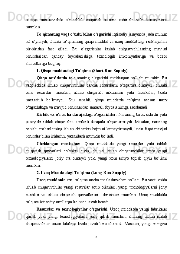 narxga   mos   ravishda   o‘z   ishlab   chiqarish   hajmini   oshirishi   yoki   kamaytirishi
mumkin.
To‘qimaning vaqt o‘tishi bilan o‘zgarishi  iqtisodiy jarayonda juda muhim
rol  o‘ynaydi,  chunki  to‘qimaning  qisqa  muddat  va  uzoq  muddatdagi  reaktsiyalari
bir-biridan   farq   qiladi.   Bu   o‘zgarishlar   ishlab   chiqaruvchilarning   mavjud
resurslaridan   qanday   foydalanishiga,   texnologik   imkoniyatlariga   va   bozor
sharoitlariga bog‘liq.
1.  Qisqa muddatdagi To‘qima (Short-Run Supply)
Qisqa   muddatda   to‘qimaning   o‘zgarishi   cheklangan   bo‘lishi   mumkin.   Bu
vaqt   ichida   ishlab   chiqaruvchilar   barcha   resurslarni   o‘zgartira   olmaydi,   chunki
ba'zi   resurslar,   masalan,   ishlab   chiqarish   uskunalari   yoki   fabrikalar,   tezda
moslashib   bo‘lmaydi.   Shu   sababli,   qisqa   muddatda   to‘qima   asosan   narx
o‘zgarishiga  va mavjud resurslardan samarali foydalanishga asoslanadi.
Kichik  va o‘rtacha darajadagi  o‘zgarishlar :  Narxning biroz  oshishi   yoki
pasayishi   ishlab   chiqarishni   sezilarli   darajada   o‘zgartirmaydi.   Masalan,   narxning
oshishi  mahsulotning ishlab chiqarish hajmini kamaytirmaydi, lekin faqat  mavjud
resurslar bilan ishlashni yaxshilash mumkin bo‘ladi.
Cheklangan   moslashuv :   Qisqa   muddatda   yangi   resurslar   yoki   ishlab
chiqarish   quvvatlari   qo‘shish   qiyin,   chunki   ishlab   chiqaruvchilar   tezda   yangi
texnologiyalarni   joriy   eta   olmaydi   yoki   yangi   xom   ashyo   topish   qiyin   bo‘lishi
mumkin.
2.  Uzoq Muddatdagi To‘qima (Long-Run Supply)
Uzoq muddatda  esa, to‘qima ancha moslashuvchan bo‘ladi. Bu vaqt ichida
ishlab   chiqaruvchilar   yangi   resurslar   sotib   olishlari,   yangi   texnologiyalarni   joriy
etishlari   va   ishlab   chiqarish   quvvatlarini   oshirishlari   mumkin.   Uzoq   muddatda
to‘qima iqtisodiy omillarga ko‘proq javob beradi.
Resurslar   va   texnologiyalar   o‘zgarishi :   Uzoq   muddatda   yangi   fabrikalar
qurish   yoki   yangi   texnologiyalarni   joriy   qilish   mumkin,   shuning   uchun   ishlab
chiqaruvchilar   bozor   talabiga   tezda   javob   bera   olishadi.   Masalan,   yangi   energiya
8 