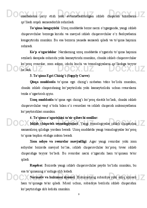manbalarini   joriy   etish   yoki   avtomatlashtirilgan   ishlab   chiqarish   tizimlarini
qo‘llash orqali samaradorlik oshiriladi.
To‘qima kengayishi : Uzoq muddatda bozor narxi o‘zgarganda, yangi ishlab
chiqaruvchilar   bozorga   kirishi   va   mavjud   ishlab   chiqaruvchilar   o‘z   faoliyatlarini
kengaytirishi  mumkin. Bu esa bozorni yanada samarali  qiladi va to‘qima hajmini
oshiradi. 
Ko‘p o‘zgarishlar : Narxlarning uzoq muddatda o‘zgarishi to‘qima hajmini
sezilarli darajada oshirishi yoki kamaytirishi mumkin, chunki ishlab chiqaruvchilar
ko‘proq   resurslar,   xom   ashyo,   ishchi   kuchi   va   texnologiyalarni   qo‘llashga   tayyor
bo‘ladi.
3.   To‘qima Egri Chizig‘i (Supply Curve)
Qisqa   muddatda   to‘qima   egri   chizig‘i   nisbatan   tekis   bo‘lishi   mumkin,
chunki   ishlab   chiqarishning   ko‘paytirilishi   yoki   kamaytirilishi   uchun   resurslarni
tezda o‘zgartirish qiyin.
Uzoq muddatda  to‘qima egri chizig‘i ko‘proq elastik bo‘ladi, chunki ishlab
chiqaruvchilar   vaqt  o‘tishi   bilan o‘z  resurslari   va  ishlab  chiqarish  imkoniyatlarini
ko‘paytirishlari mumkin.
4.   To‘qima o‘zgarishini ta'sir qiluvchi omillar:
Ishlab   chiqarish   texnologiyalari :   Yangi   texnologiyalar   ishlab   chiqarishni
samaraliroq qilishga yordam beradi. Uzoq muddatda yangi texnologiyalar ko‘proq
to‘qima taqdim etishga imkon beradi.
Xom   ashyo   va   resurslar   mavjudligi :   Agar   yangi   resurslar   yoki   xom
ashyolar   bozorda   mavjud   bo‘lsa,   ishlab   chiqaruvchilar   ko‘proq   tovar   ishlab
chiqarishga   tayyor   bo‘ladi.   Bu   resurslar   narxi   o‘zgarishi   ham   to‘qimani   ta'sir
qiladi.
Raqobat :   Bozorda   yangi   ishlab   chiqaruvchilar   paydo   bo‘lishi   mumkin,   bu
esa to‘qimaning o‘sishiga olib keladi.
Normativ va hukumat siyosati : Hukumatning subsidiya yoki soliq siyosati
ham   to‘qimaga   ta'sir   qiladi.   Misol   uchun,   subsidiya   berilishi   ishlab   chiqarishni
ko‘paytirishga olib kelishi mumkin.
9 