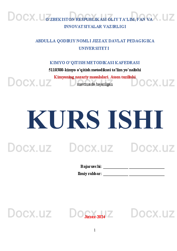 O’ZBEKISTON RESPUBLIKASI OLIY TA’LIM, FAN VA
INNOVATSIYALAR VAZIRLIGI
ABDULLA QODIRIY NOMLI JIZZAX DAVLAT PEDAGIGIKA
UNIVERSITETI
KIMYO O’QITISH METODIKASI KAFEDRASI
5110300-kimyo o’qitish metodikasi ta’lim yo’nalishi
Kimyoning nazariy masalalari. Atom tuzilishi
mavzusida bajarilgan
KURS ISHI
Bajaruvchi:  ____________  _________________
Ilmiy rahbar:  ____________  _________________
Jizzax-2024
1 