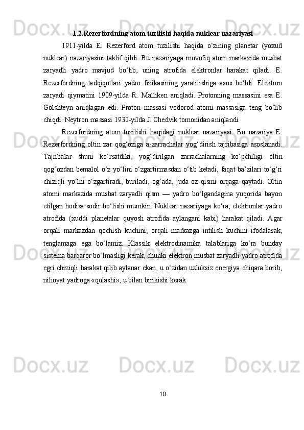 1.2.Rezerfordning atom tuzilishi haqida nuklear nazariyasi
1911-yilda   E.   Rezerford   atom   tuzilishi   haqida   o‘zining   planetar   (yoxud
nuklear)  nazariyasini  taklif  qildi. Bu nazariyaga muvofiq atom  markazida musbat
zaryadli   yadro   mavjud   bo‘lib,   uning   atrofida   elektronlar   harakat   qiladi.   E.
Rezerfordning   tadqiqotlari   yadro   fizikasining   yaratilishiga   asos   bo‘ldi.   Elektron
zaryadi   qiymatini   1909-yilda   R.   Malliken   aniqladi.   Protonning   massasini   esa   E.
Golshteyn   aniqlagan   edi.   Proton   massasi   vodorod   atomi   massasiga   teng   bo‘lib
chiqdi. Neytron massasi 1932-yilda J. Chedvik tomonidan aniqlandi.
Rezerfordning   atom   tuzilishi   haqidagi   nuklear   nazariyasi.   Bu   nazariya   E.
Rezerfordning   oltin   zar   qog‘oziga   a-zarrachalar   yog‘dirish   tajribasiga   asoslanadi.
Tajribalar   shuni   ko‘rsatdiki,   yog‘dirilgan   zarrachalarning   ko‘pchiligi   oltin
qog‘ozdan bemalol o‘z yo‘lini o‘zgartirmasdan o‘tib ketadi, faqat ba’zilari to‘g‘ri
chiziqli   yo‘lni   o‘zgartiradi,   buriladi,   og‘ada,   juda   oz   qismi   orqaga   qaytadi.   Oltin
atomi   markazida   musbat   zaryadli   qism   —   yadro   bo‘lgandagina   yuqorida   bayon
etilgan hodisa sodir bo‘lishi mumkin. Nuklear nazariyaga ko‘ra, elektronlar yadro
atrofida   (xuddi   planetalar   quyosh   atrofida   aylangani   kabi)   harakat   qiladi.   Agar
orqali   markazdan   qochish   kuchini,   orqali   markazga   intilish   kuchini   ifodalasak,
tenglamaga   ega   bo‘lamiz.   Klassik   elektrodinamika   talablariga   ko‘ra   bunday
sistema barqaror bo‘lmasligi kerak, chunki elektron musbat zaryadli yadro atrofida
egri chiziqli harakat qilib aylanar ekan, u o‘zidan uzluksiz energiya chiqara borib,
nihoyat yadroga «qulashi», u bilan birikishi kerak.
10 