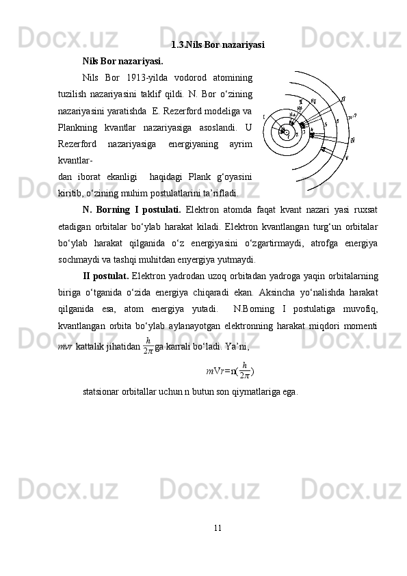 1.3.Nils Bor nazariyasi
Nils Bor nazariyasi.
Nils   Bor   1913-yilda   vodorod   atomining
tuzilish   nazariyasini   taklif   qildi.   N.   Bor   o‘zining
nazariyasini yaratishda  E. Rezerford modeliga va
Plankning   kvantlar   nazariyasiga   asoslandi.   U
Rezerford   nazariyasiga   energiyaning   ayrim
kvantlar-
dan   iborat   ekanligi     haqidagi   Plank   g‘oyasini
kiritib, o‘zining muhim postulatlarini ta’rifladi. 
N.   Borning   I   postulati.   Elektron   atomda   faqat   kvant   nazari   yasi   ruxsat
etadigan   orbitalar   bo‘ylab   harakat   kiladi.   Elektron   kvantlangan   turg‘un   orbitalar
bo‘ylab   harakat   qilganida   o‘z   energiyasini   o‘zgartirmaydi,   atrofga   energiya
sochmaydi va tashqi muhitdan enyergiya yutmaydi.
II   postulat.   Elektron   yadrodan   uzoq   orbitadan   yadroga   yaqin   orbitalarning
biriga   o‘tganida   o‘zida   energiya   chiqaradi   ekan.   Aksincha   yo‘nalishda   harakat
qilganida   esa,   atom   energiya   yutadi.     N.Borning   I   postulatiga   muvofiq,
kvantlangan   orbita   bo‘ylab   aylanayotgan   elektronning   harakat   miqdori   momenti
mvr  kattalik jihatidan  h
2 π ga karrali bo‘ladi. Ya’ni,
m V r= n( h
2 π )
statsionar orbitallar uchun n butun son qiymatlariga ega.
11 