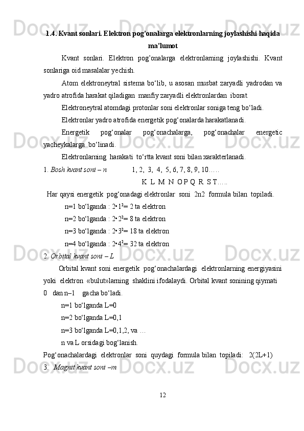 1.4. Kvant sonlari. Elektron pog’onalarga elektronlarning joylashishi haqida
ma’lumot
Kvant   sonlari.   Elektron   pog’onalarga   elektronlarning   joylashishi.   Kvant
sonlariga oid masalalar yechish.
Atom   elektroneytral   sistema   bo‘lib,   u   asosan   musbat   zaryadli   yadrodan   va
yadro atrofida harakat qiladigan  manfiy zaryadli elektronlardan  iborat.
Elektroneytral atomdagi protonlar soni elektronlar soniga teng bo‘ladi.
Elektronlar yadro atrofida energetik pog‘onalarda harakatlanadi.
Energetik   pog‘onalar   pog‘onachalarga,   pog‘onachalar   energetic
yacheykalarga  bo‘linadi.
    Elektronlarning  harakati  to‘rtta kvant soni bilan xarakterlanadi.
1.  Bosh kvant soni – n               1, 2,  3,  4,  5, 6, 7, 8, 9, 10…..
                                                       K  L  M  N  O P Q  R  S T….. 
  Har qaysi energetik  pog‘onadagi elektronlar  soni  2n2  formula bilan  topiladi.
            n=1 bo‘lganda : 2•1 2
= 2 ta elektron
            n=2 bo‘lganda : 2•2 2
= 8 ta elektron
            n=3 bo‘lganda : 2•3 2
= 18 ta elektron
            n=4 bo‘lganda : 2•4 2
= 32 ta elektron
2.  Orbital kvant soni – L
        Orbital kvant soni energetik  pog‘onachalardagi  elektronlarning energiyasini
yoki  elektron  «bulut»larning  shaklini ifodalaydi. Orbital kvant sonining qiymati 
0   dan n–1    gacha bo‘ladi.
          n=1 bo‘lganda L=0 
          n=2 bo‘lganda L=0,1
          n=3 bo‘lganda L=0,1,2, va …
          n va L orsidagi bog‘lanish.
Pog‘onachalardagi  elektronlar  soni  quydagi  formula bilan  topiladi:   2(2L+1)
3.    Magnit kvant soni –m
12 