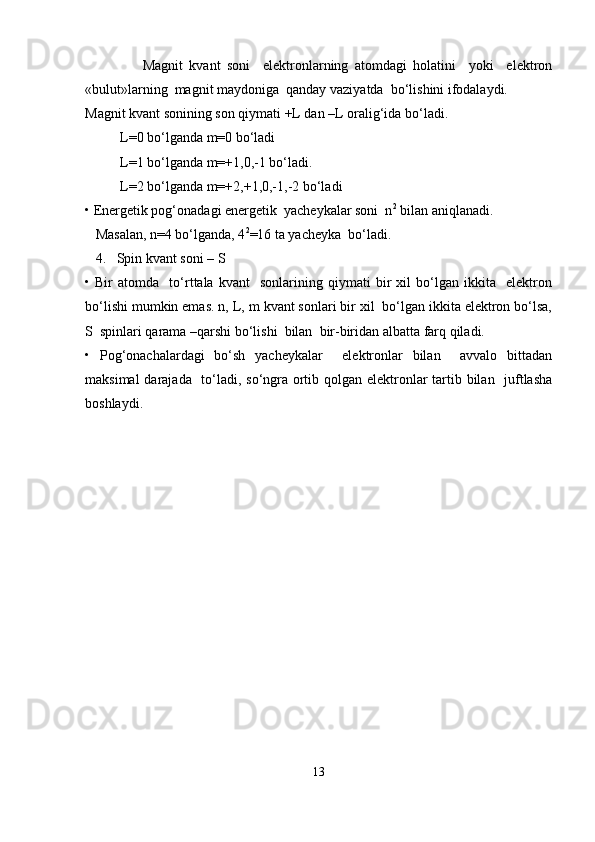                   Magnit   kvant   soni     elektronlarning   atomdagi   holatini     yoki     elektron
«bulut»larning  magnit maydoniga  qanday vaziyatda  bo‘lishini ifodalaydi.
Magnit kvant sonining son qiymati +L dan –L oralig‘ida bo‘ladi.
          L=0 bo‘lganda m=0 bo‘ladi     
          L=1 bo‘lganda m=+1,0,-1 bo‘ladi.
          L=2 bo‘lganda m=+2,+1,0,-1,-2 bo‘ladi
• Energetik pog‘onadagi energetik  yacheykalar soni  n 2
 bilan aniqlanadi.
   Masalan, n=4 bo‘lganda, 4 2
=16 ta yacheyka  bo‘ladi.
   4.   Spin kvant soni – S
•   Bir   atomda     to‘rttala   kvant     sonlarining   qiymati   bir   xil   bo‘lgan   ikkita     elektron
bo‘lishi mumkin emas. n, L, m kvant sonlari bir xil  bo‘lgan ikkita elektron bo‘lsa,
S  spinlari qarama –qarshi bo‘lishi  bilan  bir-biridan albatta farq qiladi. 
•   Pog‘onachalardagi   bo‘sh   yacheykalar     elektronlar   bilan     avvalo   bittadan
maksimal  darajada   to‘ladi, so‘ngra ortib qolgan elektronlar tartib bilan   juftlasha
boshlaydi. 
13 
