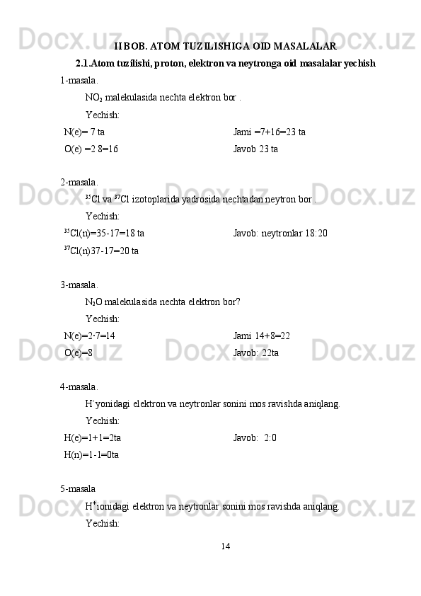 II BOB. ATOM TUZILISHIGA OID MASALALAR
2.1.Atom tuzilishi, proton, elektron va neytronga oid masalalar yechish
1-masala.
NO
2   malekulasida nechta elektron bor .
Yechish:
N(e)= 7 ta 
O(e) =2 8=16 Jami =7+16=23 ta        
Javob 23 ta 
2-masala.
35
Cl va  37
Cl izotoplarida yadrosida nechtadan neytron bor .
Yechish:
35
Cl(n)=35-17=18 ta 
37
Cl(n)37-17=20 ta  Javob: neytronlar 18:20
3-masala.
N
2 O malekulasida nechta elektron bor? 
Yechish:
N(e)=2·7=14
O(e)=8 Jami 14+8=22                    
Javob: 22ta
4-masala.
H - 
yonidagi elektron va neytronlar sonini mos ravishda aniqlang. 
Yechish:
H(e)=1+1=2ta 
H(n)=1-1=0ta  Javob:  2:0
5-masala
H + 
ionidagi elektron va neytronlar sonini mos ravishda aniqlang. 
Yechish:
14 