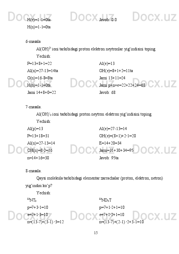 H(e)=1-1=0ta
H(n)=1-1=0ta Javob: 0:0
6-masala 
Al(OH) 2- 
ioni tarkibidagi proton elektron neytronlar yig’indisini toping. 
Yechish:
P=13+8+1=22
Al(n)=27-13=14ta
O(n)=16-8=8ta
H(n)=1-1=0ta
Jami 14+8+0=22 Al(e)=13
OH(e)=8+1+2=11ta
Jami 13+11=24
Jami p+n+e=22+22+24=68
Javob: 68
7-masala.
Al(OH) -
2  ioni tarkibidagi proton neytron elektron yig’indisini toping. 
Yechish:
Al(p)=13    
P=13+18=31
Al(n)=27-13=14
OH(n)=8·2=16
n=14+16=30 Al(e)=27-13=14
OH(e)=(8+1)+2·1=20
E=14+20=34
Jami=31+30+34=95
Javob: 95ta
  
8-masala.
Qaysi molekula tarkibidagi elementar zarrachalar (proton, elektron, netron) 
yig’indisi ko’p?
Yechish:
13
NT
3
p=7+3·1=10
e=7+1·3=10
n=(13-7)+(3-1) ·3=12 13
ND
2 T
p=7+1·2+1=10
e=7+1·2+1=10
n=(13-7)+(2-1) ·2+3-1=10
15 