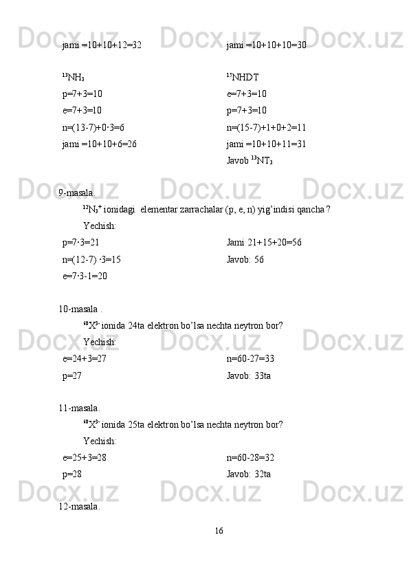 jami =10+10+12=32 jami =10+10+10=30
13
NH
3
p=7+3=10
e=7+3=10
n=(13-7)+0·3=6
jami =10+10+6=26 15
NHDT
e=7+3=10
p=7+3=10
n=(15-7)+1+0+2=11
jami =10+10+11=31
Javob  13
NT
3
9-masala. 
12
N
3 +
 ionidagi  elementar zarrachalar (p, e, n) yig’indisi qancha ?
Yechish:
p=7·3=21
n=(12-7) ·3=15
e=7·3-1=20 Jami 21+15+20=56                          
Javob: 56
10-masala .
60
X 3- 
ionida 24ta elektron bo’lsa nechta neytron bor?
Yechish:
e=24+3=27
p=27 n=60-27=33                                     
Javob: 33ta  
11-masala.
60
X 3- 
ionida 25ta elektron bo’lsa nechta neytron bor? 
Yechish:
e=25+3=28
p=28 n=60-28=32                                    
Javob: 32ta 
12-masala.
16 