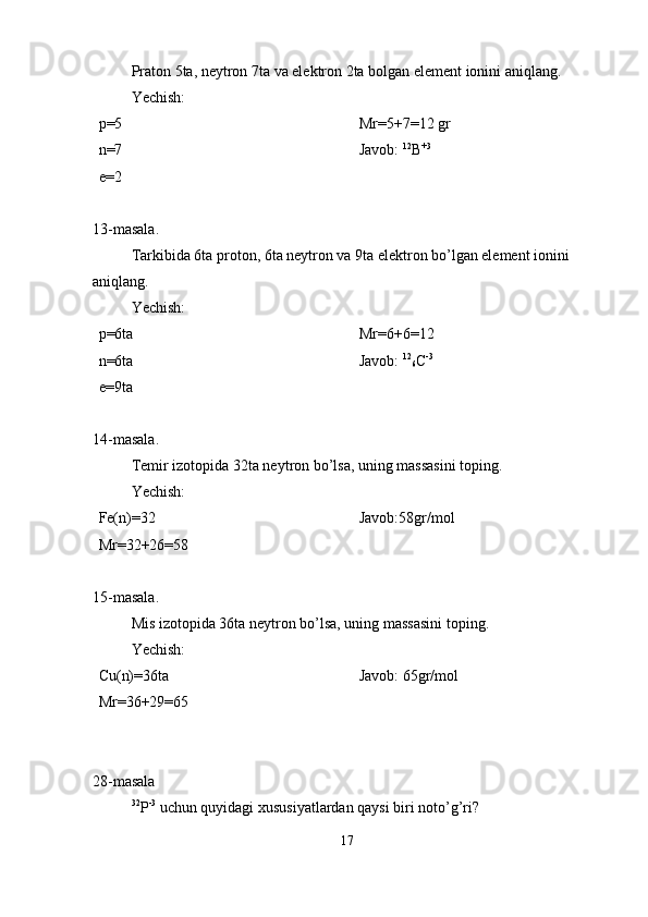 Praton 5ta, neytron 7ta va elektron 2ta bolgan element ionini aniqlang. 
Yechish:
p=5    
n=7 
e=2                                                            Mr=5+7=12 gr
Javob:  12
B +3
13-masala.
Tarkibida 6ta proton, 6ta neytron va 9ta elektron bo’lgan element ionini 
aniqlang.
Yechish:
p=6ta
n=6ta
e=9ta            Mr=6+6=12                  
Javob:  12
6 C -3
14-masala.
Temir izotopida 32ta neytron bo’lsa, uning massasini toping.
Yechish:
Fe(n)=32
Mr=32+26=58 Javob:58gr/mol
15-masala.
Mis izotopida 36ta neytron bo’lsa, uning massasini toping.
Yechish:
Cu(n)=36ta
Mr=36+29=65 Javob: 65gr/mol
28-masala
32
P -3
 uchun quyidagi xususiyatlardan qaysi biri noto’g’ri?
17 
