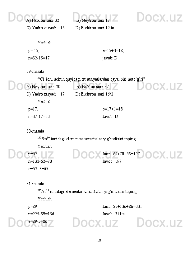 A) Nuklon soni 32                B) Neytron soni 17
C) Yadro zaryadi +15          D) Elektron soni 12 ta
Yechish:
p= 15,  
n=32-15=17 e=15+3=18,
javob: D.
 
29-masala
37
Cl -
 ioni uchun quyidagi xususiyatlardan qaysi biri noto’g’ri?
A) Neytron soni 20               B) Nuklon soni 37                
C) Yadro zaryadi +17          D) Elektron soni 16/2
Yechish: 
p=17,   
n=37-17=20 e=17+1=18
Javob: D
30-masala
132
Sm 3+
 ionidagi elementar zarachalar yig’indisini toping.
Yechish:
p=62
n=132-62=70
e=62+3=65 Jami: 62+70+65=197               
Javob: 197
31-masala
225
Ac 3+
 ionidagi elementar zarrachalar yig’indisini toping.
Yechish:
p=89
n=225-89=136
e=89-3=86 Jami: 89+136+86=331
Javob: 311ta
18 