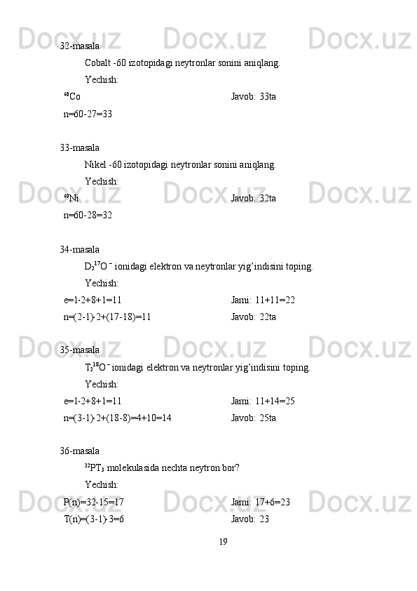 32-masala
Cobalt -60 izotopidagi neytronlar sonini aniqlang.
Yechish:
60
Co
n=60-27=33 Javob: 33ta
33-masala
Nikel -60 izotopidagi neytronlar sonini aniqlang.
Yechish:
60
Ni 
n=60-28=32 Javob: 32ta
34-masala
D
2 17
O  –
 ionidagi elektron va neytronlar yig’indisini toping.
Yechish:
e=1 · 2+8+1=11
n=(2-1) · 2+(17-18)=11 Jami: 11+11=22
Javob: 22ta
35-masala
T
2 18
O  – 
ionidagi elektron va neytronlar yig’indisini toping.
Yechish:
e=1 · 2+8+1=11
n=(3-1) · 2+(18-8)=4+10=14 Jami: 11+14=25
Javob: 25ta
36-masala
32
PT
3  molekulasida nechta neytron bor?
Yechish:
P(n)=32-15=17
T(n)=(3-1) · 3=6 Jami: 17+6=23
Javob: 23
19 