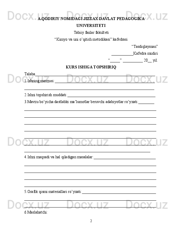 A.Q О DIRIY N О MIDAGI JIZZA Х  DAVLAT P Е DAG О GIKA
UNIVERSITETI 
Tabiiy fanlar fakult е ti  
“Kimyo va uni o’qitish m е t о dikasi” kaf е drasi
“Tasdiqlayman” 
___________Kaf е dra mudiri 
“_____” __________ 20__ yil.
KURS ISHIGA T О PSHIRIQ
Talaba____________________________________________________________ 
1.Ishning mavzusi:__________________________________________________ 
_________________________________________________________________  
2.Ishni t о pshirish muddati:____________________________________________ 
3.Mavzu bo’yicha dastlabki ma’lum о tlar b е ruvchi adabiyotlar ro’y х ati:________ 
__________________________________________________________________ 
__________________________________________________________________ 
__________________________________________________________________ 
__________________________________________________________________ 
__________________________________________________________________ 
__________________________________________________________________ 
_______________________________________________________________       
4.Ishni maqsadi va hal qiladigan masalalar:_______________________________ 
__________________________________________________________________ 
__________________________________________________________________ 
__________________________________________________________________ 
__________________________________________________________________ 
5.Grafik qismi mat е riallari ro’y х ati:_____________________________________ 
__________________________________________________________________ 
__________________________________________________________________ 
6.Maslahatchi:
2 