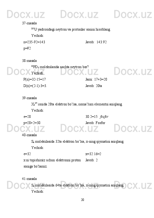 37-masala
235
U yadrosidagi neytron va protonlar sonini hisoblang.
Yechish:
n=235-92=143
p=92 Javob:  143:92
38-masala
32
PD
3  molekulasida nechta neytron bor?
Yechish:
P(n)=32-15=17
D(n)=(2-1) · 3=3. Jami: 17+3=20
Javob: 20ta
39-masala
X
2 2+
 ionida 28ta elektron bo’lsa, noma’lum elementni aniqlang.
Yechish:
e=28
p=28+2=30 30:2=15    fosfor
Javob: Fosfor
40-masala
S
x  molekulasida 32ta elektron bo’lsa, x-ning qiymatini aniqlang.
Yechish:
e=32 
x ni topishimiz uchun elektronni proton 
soniga bo’lamiz. x=32:16=2
Javob: 2
41-masala
S
x  molekulasida 64ta elektron bo’lsa, x-ning qiymatini aniqlang.
Yechish:
20 