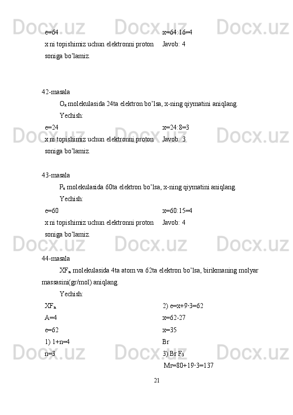 e=64 
x ni topishimiz uchun elektronni proton 
soniga bo’lamiz. x=64:16=4
Javob: 4
42-masala
O
x  molekulasida 24ta elektron bo’lsa, x-ning qiymatini aniqlang.
Yechish:
e=24 
x ni topishimiz uchun elektronni proton 
soniga bo’lamiz. x=24:8=3
Javob: 3
43-masala
P
x  molekulasida 60ta elektron bo’lsa, x-ning qiymatini aniqlang.
Yechish:
e=60 
x ni topishimiz uchun elektronni proton 
soniga bo’lamiz. x=60:15=4
Javob: 4
44-masala
XF
n  
 molekulasida 4ta atom va 62ta elektron bo’lsa, birikmaning molyar 
massasini(gr/mol) aniqlang.
Yechish:
XF
n
A=4
e=62
1) 1+n=4
n=3 2) e=x+9·3=62
x=62-27
x=35
Br
3) Br F
3
 Mr=80+19·3=137
21