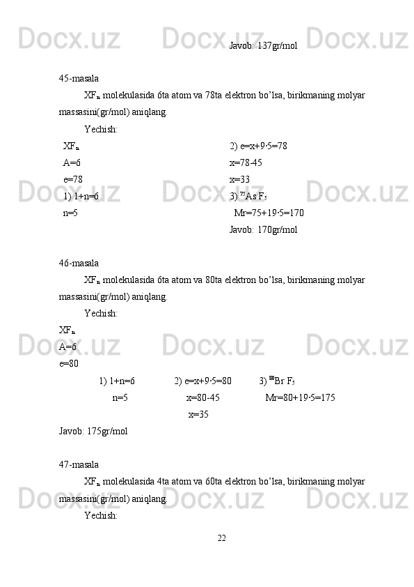 Javob: 137gr/mol
45-masala
XF
n  
 molekulasida 6ta atom va 78ta elektron bo’lsa, birikmaning molyar 
massasini(gr/mol) aniqlang.
Yechish:
XF
n
A=6
e=78
1) 1+n=6              
n=5                           2) e=x+9·5=78
x=78-45    
x=33    
3)  75
As F
5
  Mr=75+19·5=170
Javob: 170gr/mol
46-masala
XF
n  
 molekulasida 6ta atom va 80ta elektron bo’lsa, birikmaning molyar 
massasini(gr/mol) aniqlang.
Yechish:
XF
n
A=6
e=80
1) 1+n=6                2) e=x+9·5=80           3)  80
Br F
5
                      n=5                        x=80-45                   Mr=80+19·5=175
                                     x=35    
Javob: 175gr/mol
47-masala
XF
n  
 molekulasida 4ta atom va 60ta elektron bo’lsa, birikmaning molyar 
massasini(gr/mol) aniqlang.
Yechish:
22 