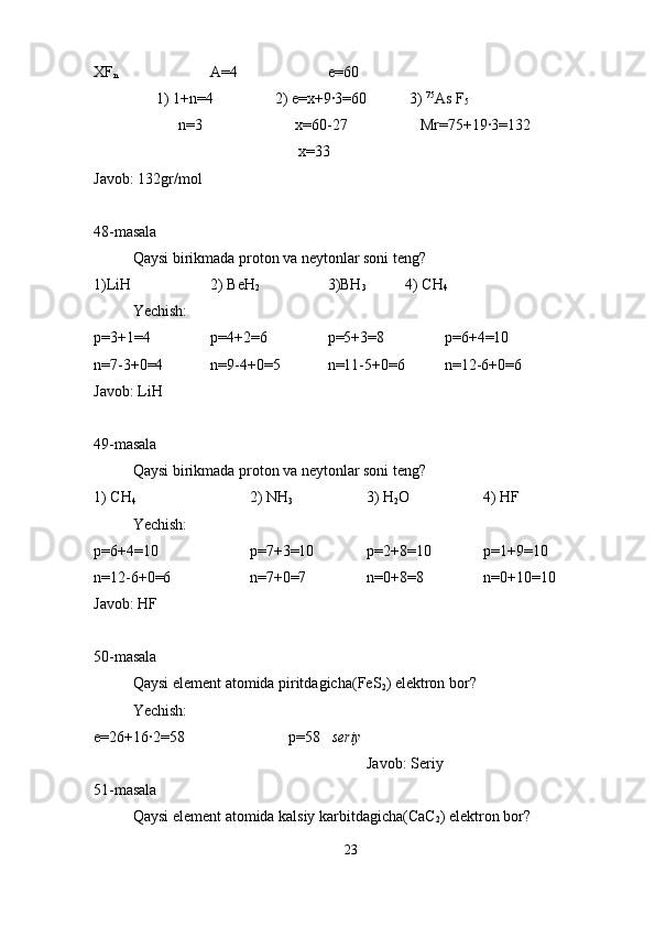 XF
n A=4 e=60
1) 1+n=4                2) e=x+9·3=60           3)  75
As F
5
                      n=3                        x=60-27                   Mr=75+19·3=132
                                     x=33    
Javob: 132gr/mol
48-masala
Qaysi birikmada proton va neytonlar soni teng?
1)LiH 2) BeH
2 3)BH
3 4) CH
4
Yechish:
p=3+1=4 p=4+2=6 p=5+3=8 p=6+4=10
n=7-3+0=4 n=9-4+0=5 n=11-5+0=6 n=12-6+0=6
Javob: LiH
49-masala
Qaysi birikmada proton va neytonlar soni teng?
1) CH
4 2) NH
3 3) H
2 O 4) HF
Yechish:
p=6+4=10 p=7+3=10 p=2+8=10 p=1+9=10
n=12-6+0=6 n=7+0=7 n=0+8=8 n=0+10=10
Javob: HF
50-masala
Qaysi element atomida piritdagicha(FeS
2 ) elektron bor?
Yechish:
e=26+16·2=58  p=58    seriy
Javob: Seriy
51-masala
Qaysi element atomida kalsiy karbitdagicha(CaC
2 ) elektron bor?
23