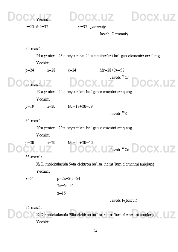 Yechish:
e=20+6·2=32 p=32    germaniy
Javob: Germaniy
52-masala
24ta proton,  28ta neytron va 24ta elektronlari bo’lgan elementni aniqlang.
Yechish:
p=24 n=28 e=24 Mr=28+24=52
Javob:  52
Cr
53-masala
19ta proton,  20ta neytronlari bo’lgan elementni aniqlang.
Yechish:
p=19 n=20 Mr=19+20=39
Javob:  39
K
54-masala
20ta proton,  20ta neytronlari bo’lgan elementni aniqlang.
Yechish:
p=20 n=20 Mr=20+20=40
Javob:  40
Ca
55-masala
X
2 O
3  molekulasida 54ta elektron bo’lsa, noma’lum elementni aniqlang.
Yechish:
e=54 p=2x+8·3=54
2x=54-24
x=15
Javob: P(fosfor)
56-masala
X
2 O
3  molekulasida 90ta elektron bo’lsa, noma’lum elementni aniqlang.
Yechish:
24 