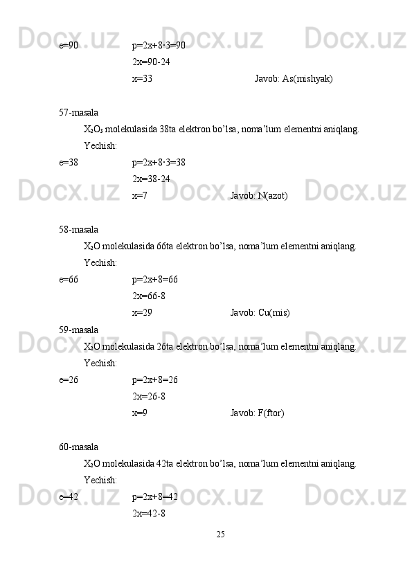 e=90 p=2x+8·3=90
2x=90-24
x=33 Javob: As(mishyak)
57-masala
X
2 O
3  molekulasida 38ta elektron bo’lsa, noma’lum elementni aniqlang.
Yechish:
e=38 p=2x+8·3=38
2x=38-24
x=7 Javob: N(azot)
58-masala
X
2 O molekulasida 66ta elektron bo’lsa, noma’lum elementni aniqlang.
Yechish:
e=66 p=2x+8=66
2x=66-8
x=29 Javob: Cu(mis)
59-masala
X
2 O molekulasida 26ta elektron bo’lsa, noma’lum elementni aniqlang.
Yechish:
e=26 p=2x+8=26
2x=26-8
x=9 Javob: F(ftor)
60-masala
X
2 O molekulasida 42ta elektron bo’lsa, noma’lum elementni aniqlang.
Yechish:
e=42 p=2x+8=42
2x=42-8
25 