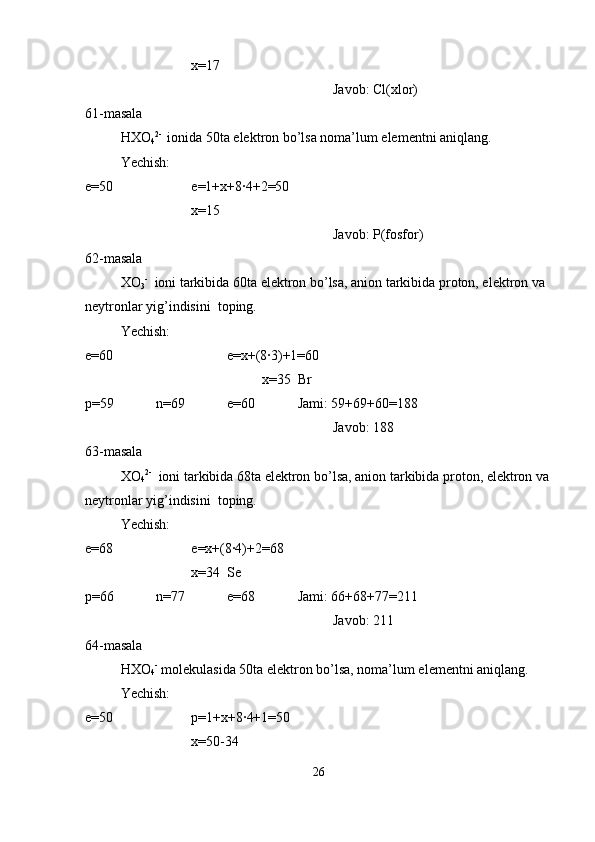 x=17
Javob: Cl(xlor)
61-masala
HXO
4 2- 
 ionida 50ta elektron bo’lsa noma’lum elementni aniqlang.
Yechish:
e=50 e=1+x+8·4+2=50
x=15 
Javob: P(fosfor)
62-masala
XO
3 -
  ioni tarkibida 60ta elektron bo’lsa, anion tarkibida proton, elektron va 
neytronlar yig’indisini  toping.
Yechish:
e=60 e=x+(8·3)+1=60
x=35  Br
p=59 n=69 e=60 Jami: 59+69+60=188
Javob: 188
63-masala
XO
4 2-
  ioni tarkibida 68ta elektron bo’lsa, anion tarkibida proton, elektron va 
neytronlar yig’indisini  toping.
Yechish:
e=68 e=x+(8·4)+2=68
x=34  Se
p=66 n=77 e=68 Jami: 66+68+77=211
Javob: 211
64-masala
HXO
4 -
 molekulasida 50ta elektron bo’lsa, noma’lum elementni aniqlang.
Yechish:
e=50 p=1+x+8·4+1=50
x=50-34
26 