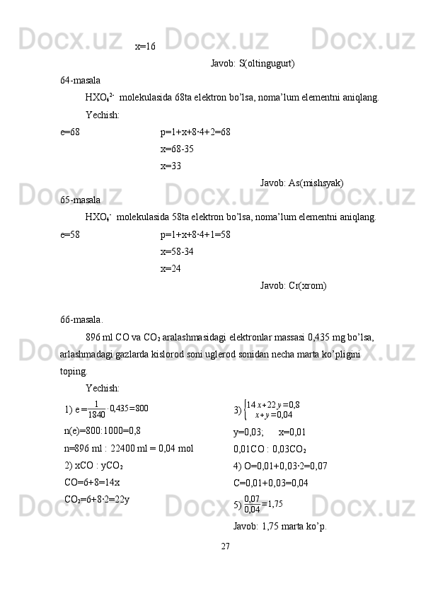 x=16
Javob: S(oltingugurt)
64-masala
HXO
4 2-
  molekulasida 68ta elektron bo’lsa, noma’lum elementni aniqlang.
Yechish:
e=68 p=1+x+8·4+2=68
x=68-35
x=33
Javob: As(mishsyak)
65-masala
HXO
4 -
  molekulasida 58ta elektron bo’lsa, noma’lum elementni aniqlang.
e=58 p=1+x+8·4+1=58
x=58-34
x=24
Javob: Cr(xrom)
66-masala.
896 ml CO va CO
2  aralashmasidagi elektronlar massasi 0,435 mg bo’lsa, 
arlashmadagi gazlarda kislorod soni uglerod sonidan necha marta ko’pligini 
toping.
Yechish:
1) e = 1
1840 · 0,435 = 800
n(e)=800:1000=0,8
n=896 ml : 22400 ml = 0,04 mol
2) xCO : yCO
2
CO=6+8=14x
CO
2 =6+8·2=22y 3) { 14 x + 22 y = 0,8
x + y = 0,04
y=0,03;      x=0,01
0,01CO : 0,03CO
2
4) O=0,01+0,03·2=0,07
C=0,01+0,03=0,04
5)  0,07
0,04 = 1,75
Javob: 1,75 marta ko’p.
27 