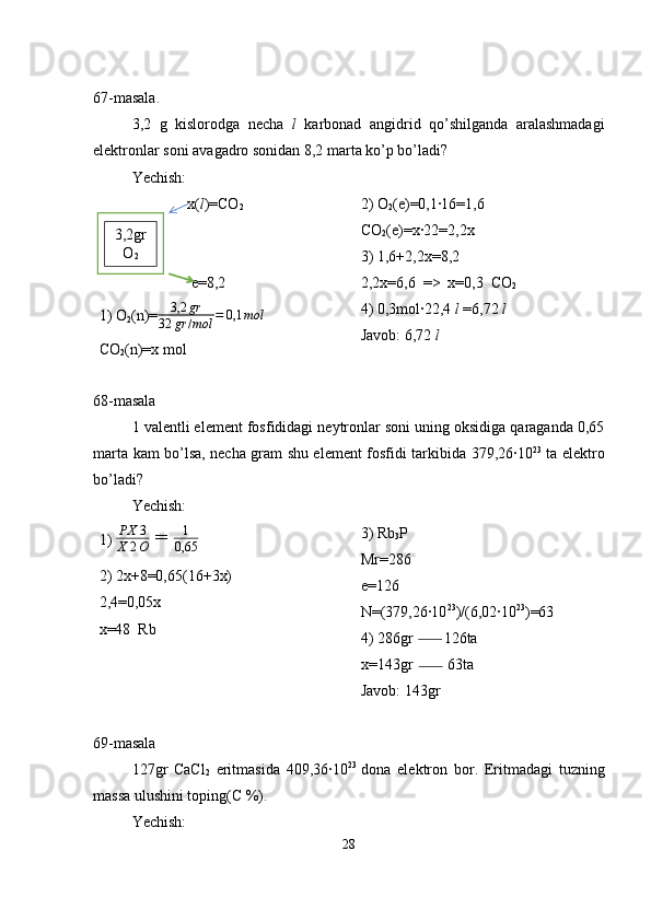 67-masala.
3,2   g   kislorodga   necha   l   karbonad   angidrid   qo’shilganda   aralashmadagi
elektronlar soni avagadro sonidan 8,2 marta ko’p bo’ladi?
Yechish:
                       x( l )=CO
2
                        e=8,2
1) O
2 (n)=3,2	gr	
32	gr	/mol	=	0,1	mol
CO
2 (n)=x mol 2) O
2 (e)=0,1·16=1,6
CO
2 (e)=x·22=2,2x
3) 1,6+2,2x=8,2
2,2x=6,6  =>  x=0,3  CO
2
4) 0,3mol·22,4  l  =6,72  l
Javob: 6,72  l
68-masala
1 valentli element fosfididagi neytronlar soni uning oksidiga qaraganda 0,65
marta kam bo’lsa, necha gram shu element fosfidi tarkibida 379,26·10 23
  ta elektro
bo’ladi?
Yechish: 
1)  PX 3
X 2 O  =  1
0,65  
2) 2x+8=0,65(16+3x)
2,4=0,05x
x=48  Rb 3) Rb
3 P
Mr=286
e=126
N=(379,26·10 23
)/(6,02·10 23
)=63
4) 286gr        126ta
x=143gr         63ta
Javob: 143gr
69-masala
127gr   CaCl
2   eritmasida   409,36·10 23  
dona   elektron   bor.   Eritmadagi   tuzning
massa ulushini toping(C %).
Yechish: 
283,2gr
O
2 