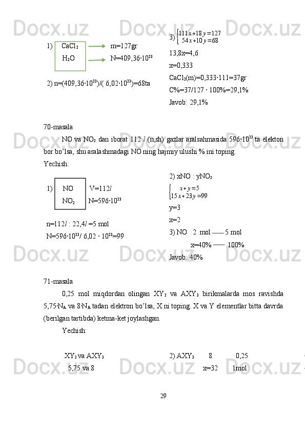 1)     CaCl
2                    m=127gr
         H
2 O                    N=409,36·10 23
2) n=(409,36·10 23
)/( 6,02·10 23
)=68ta 3) {
111	x+18	y=127	
54	x+10	y=68
13,8x=4,6
x=0,333
CaCl
2 (m)=0,333·111=37gr
C%=37/127 · 100%=29,1%
Javob: 29,1%
70-masala
NO va NO
2   dan iborat 112   l   (n,sh) gazlar aralsahmasida 596·10 23  
ta elekton
bor bo’lsa, shu aralashmadagi NO ning hajmiy ulushi % ini toping. 
Yechish: 
1)      NO         V=112 l
         NO
2         N=596·10 23
                        
n=112 l  : 22,4 l  =5 mol
N=596·10 23
/ 6,02 · 10 23
=99 2) xNO : yNO
2	
{
x + y = 5
15 x + 23 y = 99
y=3
x=2
3) NO   2  mol        5 mol
            x=40%         100%
Javob: 40%
71-masala
0,25   mol   miqdordan   olingan   XY
2   va   AXY
3   birikmalarda   mos   ravishda
5,75·N
A  va 8·N
A  tadan elektron bo’lsa, X ni toping. X va Y elementlar bitta davrda
(berilgan tartibda) ketma-ket joylashgan.
Yechish:
XY
2  va AXY
3
            5,75 va 8 2) AXY
3         8             0,25
                   x=32        1mol
29 