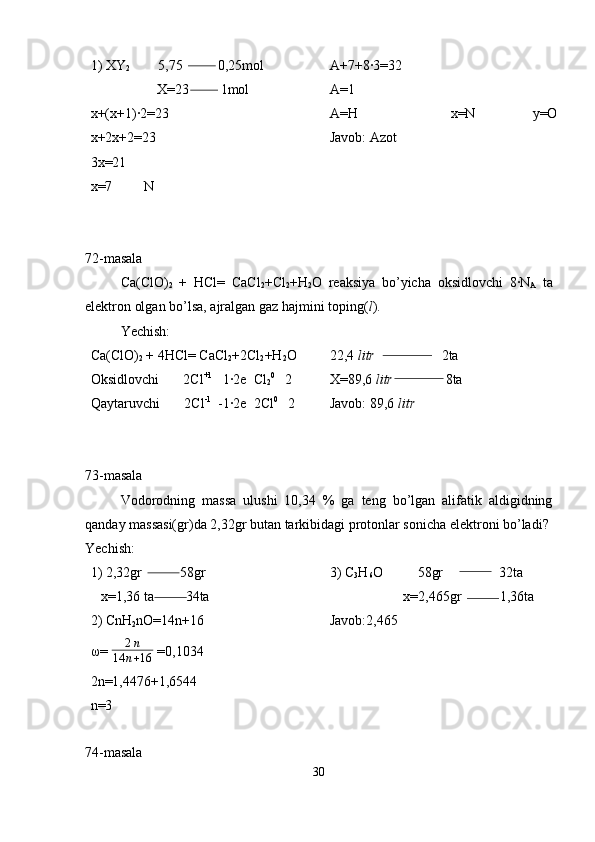 1) XY
2         5,75          0,25mol
                   X=23         1mol
x+(x+1)·2=23
x+2x+2=23
3x=21
x=7         N A+7+8·3=32
A=1
A=H                           x=N                 y=O
Javob: Azot
72-masala
Ca(ClO)
2   +   HCl=   CaCl
2 +Cl
2 +H
2 O   reaksiya   bo’yicha   oksidlovchi   8·N
A   ta
elektron olgan bo’lsa, ajralgan gaz hajmini toping( l ). 
Yechish:
Ca(ClO)
2  + 4HCl= CaCl
2 +2Cl
2 +H
2 O
Oksidlovchi       2Cl +1
   1·2e  Cl
2 0
   2
Qaytaruvchi       2Cl -1
  -1·2e  2Cl 0
   2 22,4  litr                    2ta
X=89,6  litr                8ta
Javob: 89,6  litr
73-masala
Vodorodning   massa   ulushi   10,34   %   ga   teng   bo’lgan   alifatik   aldigidning
qanday massasi(gr)da 2,32gr butan tarkibidagi protonlar sonicha elektroni bo’ladi?
Yechish: 
1) 2,32gr           58gr
   x=1,36 ta         34ta
2) CnH
2 nO=14n+16
ω=  2 n
14 n + 16  =0,1034
2n=1,4476+1,6544
n=3 3) C
3 H
6 O          58gr                32ta
                     x=2,465gr           1,36ta
Javob:2,465
74-masala
30 