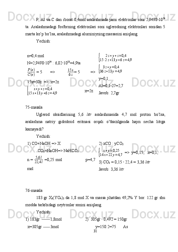 P, Al va C dan iborat 0,4mol aralashmada jami elektronlar soni 2,9498·10 24
ta.  Aralashmadagi   fosforning  elektronlari   soni   uglerodning   elektronlari   sonidan   5
marta ko’p bo’lsa, aralashmadagi aluminiyning massasini aniqlang.
Yechish: 
n=0,4 mol 
N=2,9498·10 24
 : 6,02·10 23
=4,9taP(e)	
C(e)
  = 5           =>                  15 x
6 z = 5               =>
15x=30z  =>  x=2z	
{	
x+y+z=0,4	
15	x+13	y+6z=	4,9
                          x=2z	
{ 2 z + y + z = 0,4
15 · 2 z + 13 y + 6 z = 4,9                           
{	
3z+y=0,4	
36	z+13	y=4,9
                          
y=0,1
Al=0,1·27=2,7
Javob: 2,7gr
75-masala
Uglerod   oksidlarining   5,6   litr   aralashmasida   4,7   mol   proton   bo’lsa,
aralashma   natriy   gidroksid   eritmasi   orqali   o’tkazilganda   hajm   necha   litrga
kamayadi?
Yechish:
1) CO+NaOH => X
CO
2 +NaOH=> NaHCO
3
n =   5,6 l
22,4 l   =0,25 mol                                 p=4,7
mol 2) xCO : yCO
2	
{	
x+y=	0,25	
14	x+22	y=	4,7
  =>  y=0,15,   x=0,1;
3) CO
2  = 0,15 · 22,4 = 3,36  litr
Javob: 3,36  litr
76-masala
183 gr  X
3 (YO
4 )
2   da 1,8 mol X va massa  jihatdan 49,2% Y bor. 122 gr  shu
modda tarkibidagi neytronlar sonini aniqlang. 
Yechish:
1) 183gr          1,8mol                      2)  305gr · 0,492 = 150gr
  x=305gr        3mol                                   y=150:2=75       As
31 