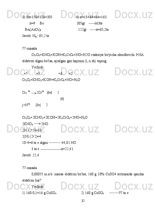3) 3x+150+128=305                          4) n=15+84+64=163
        x=9     Be                                    305gr          163ta
   Be
3 (AsO
4 )
2                                          122gr          x=65,2ta
Javob: N
A  · 65,2 ta
77-masala
Cr
2 O
3 +KNO
3 +KOH=K
2 CrO
4 +NO+H2O reaksiya bo'yicha oksidlovchi 3•NA
elektron olgan bo'lsa, ajralgan gaz hajmini (l, n.sh) toping.
Yechish: 
  +³          +5                    +6.      +2
Cr
2 O
3 +KNO
3 +KOH=K
2 CrO
4 +NO+H
2 O
Cr
2   +3
       2Cr +6
.  |6e|      1
                                          |6|
j>N +2
      |3e|      2
Cr
2 O
3 +2KNO
3 +2KOH=2K
2 CrO
4 +2NO+H
2 O
2KNO
3          2NO
2N. (2•5)=10
2(N) (2•2)=4
10-4=6 ta e olgan               44,8 l NO
          3 ta e                        x=22,4 l
Javob: 22,4
77-masala
0,00055 m.a.b. massa elektron bo'lsa, 160 g 10% CuSO4 eritmasida qancha
elektron bor?
Yechish: 
1) 160·0,1=16 g CuSO
4                            2) 160 g CuSO
4                 77 ta e
32 