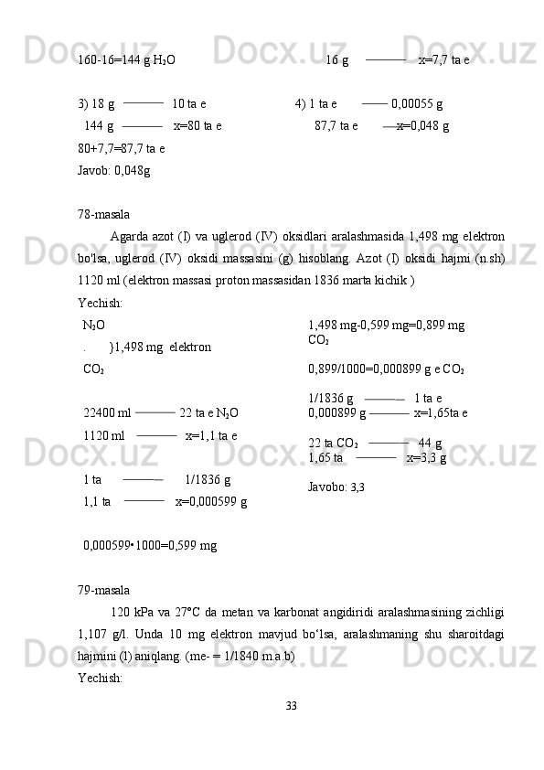 160-16=144 g H
2 O                                               16 g                      x=7,7 ta e
3) 18 g                  10 ta e                            4) 1 ta e                 0,00055 g 
  144 g                   x=80 ta e                             87,7 ta e            x=0,048 g
80+7,7=87,7 ta e 
Javob: 0,048g
78-masala
Agarda  azot  (I)   va  uglerod  (IV)  oksidlari  aralashmasida   1,498  mg  elektron
bo'lsa,   uglerod   (IV)   oksidi   massasini   (g)   hisoblang.   Azot   (I)   oksidi   hajmi   (n.sh)
1120 ml (elektron massasi proton massasidan 1836 marta kichik )
Yechish:
N
2 O
.       }1,498 mg  elektron
CO
2
22400 ml               22 ta e N
2 O
1120 ml                   x=1,1 ta e 
1 ta                          1/1836 g
1,1 ta                    x=0,000599 g
0,000599•1000=0,599 mg 1,498 mg-0,599 mg=0,899 mg 
CO
2
0,899/1000=0,000899 g e CO
2
1/1836 g                   1 ta e
0,000899 g               x=1,65ta e 
22 ta CO
2                    44 g 
1,65 ta                    x=3,3 g 
Javobo:  3,3
79-masala
120   kPa   va   27ºC   da   metan   va   karbonat   angidiridi   aralashmasining   zichligi
1,107   g/l.   Unda   10   mg   elektron   mavjud   bo‘lsa,   aralashmaning   shu   sharoitdagi
hajmini (l) aniqlang. (me- = 1/1840 m.a.b)  
Yechish:
33 
