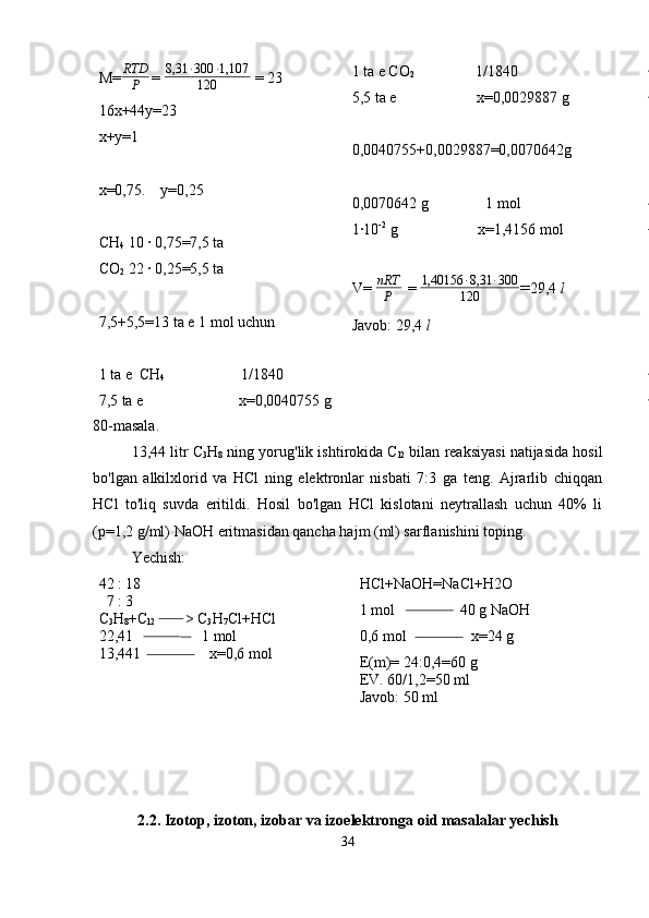 M= RTD
P   =  8,31 · 300 · 1,107
120  = 23
16x+44y=23
x+y=1
x=0,75.    y=0,25
CH
4  10 · 0,75=7,5 ta
CO
2  22 · 0,25=5,5 ta
7,5+5,5=13 ta e 1 mol uchun
1 ta e  CH
4                     1/1840
7,5 ta e                         x=0,0040755 g 1 ta e CO
2                 1/1840
5,5 ta e                     x=0,0029887 g
0,0040755+0,0029887=0,0070642g
0,0070642 g               1 mol
1·10 -2
 g                     x=1,4156 mol
V= nRT
P   =  1,40156 · 8,31 · 300
120 = 29,4  l
Javob: 29,4  l
80-masala.
13,44 litr C
3 H
8  ning yorug'lik ishtirokida C
l2  bilan reaksiyasi natijasida hosil
bo'lgan   alkilxlorid   va   HCl   ning   elektronlar   nisbati   7:3   ga   teng.   Ajrarlib   chiqqan
HCl   to'liq   suvda   eritildi.   Hosil   bo'lgan   HCl   kislotani   neytrallash   uchun   40%   li
(p=1,2 g/ml) NaOH eritmasidan qancha hajm (ml) sarflanishini toping.  
Yechish:
42 : 18
  7 : 3
C
3 H
8 +C
l2         > C
3 H
7 Cl+HCl
22,41                  1 mol
13,441                  x=0,6 mol HCl+NaOH=NaCl+H2O
1 mol                 40 g NaOH
0,6 mol                 x=24 g
E(m)= 24:0,4=60 g 
EV. 60/1,2=50 ml 
Javob: 50 ml  
2.2. Izotop, izoton, izobar va izoelektronga oid masalalar yechish
34 