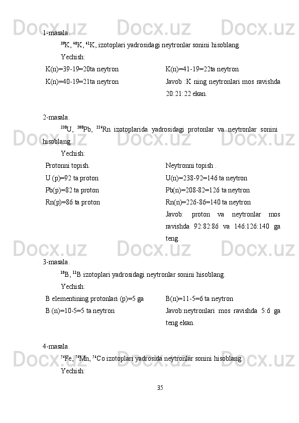 1-masala.
39
K,  40
K,  41
K, izotoplari yadrosidagi neytronlar sonini hisoblang.
Yechish:
K(n)=39-19=20ta neytron
K(n)=40-19=21ta neytron K(n)=41-19=22ta neytron
Javob  :K ning  neytronlari   mos  ravishda
20:21:22 ekan.
2-masala.
238
U,   208
Pb,   226
Rn   izotoplarida   yadrosidagi   protonlar   va   neytronlar   sonini
hisoblang.
Yechish:
Protonni topish.
U (p)=92 ta proton
Pb(p)=82 ta proton
Rn(p)=86 ta proton Neytronni topish .
U(n)=238-92=146 ta neytron
Pb(n)=208-82=126 ta neytron
Rn(n)=226-86=140 ta neytron
Javob:   proton   va   neytronlar   mos
ravishda   92:82:86   va   146:126:140   ga
teng.
3-masala.
10
B,  11
B izotoplari yadrosidagi neytronlar sonini hisoblang.
Yechish:
B elementining protonlari (p)=5 ga
B (n)=10-5=5 ta neytron B(n)=11-5=6 ta neytron
Javob:neytronlari   mos   ravishda   5:6   ga
teng ekan.
4-masala.
56
Fe,  56
Mn,  56
Co izotoplari yadrosida neytronlar sonini hisoblang.
Yechish:
35 