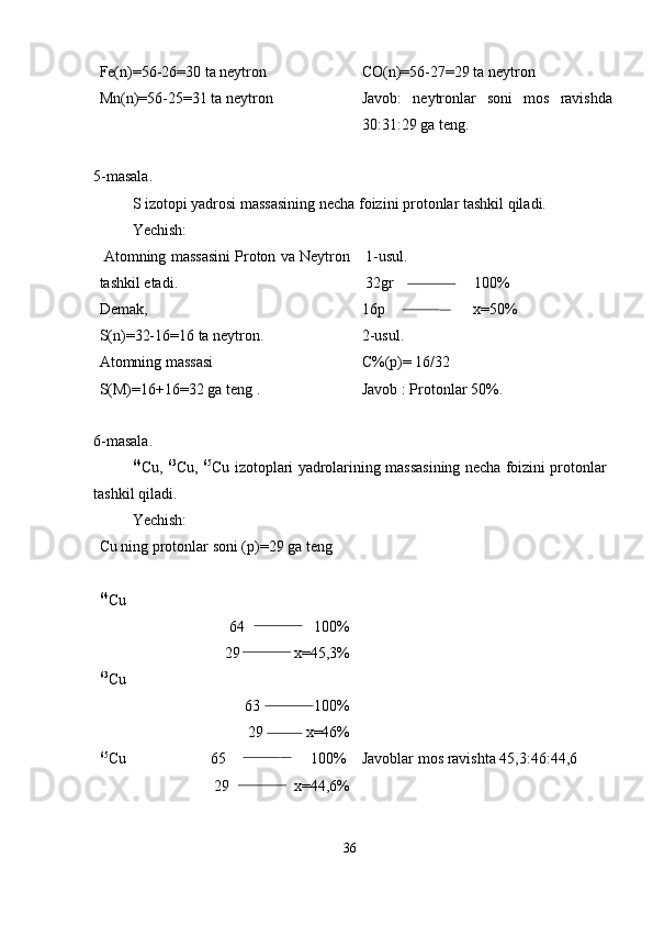 Fe(n)=56-26=30 ta neytron
Mn(n)=56-25=31 ta neytron CO(n)=56-27=29 ta neytron
Javob:   neytronlar   soni   mos   ravishda
30:31:29 ga teng.
5-masala.
S izotopi yadrosi massasining necha foizini protonlar tashkil qiladi.
Yechish:
 Atomning massasini Proton va Neytron
tashkil etadi. 
Demak,
S(n)=32-16=16 ta neytron.
Atomning massasi 
S(M)=16+16=32 ga teng .  1-usul.
 32gr                     100%
16p                       x=50%
2-usul. 
C%(p)= 16/32
Javob : Protonlar 50%.
6-masala.
64
Cu,   63
Cu,   65
Cu izotoplari yadrolarining massasining necha foizini protonlar
tashkil qiladi.
Yechish:
Cu ning protonlar soni (p)=29 ga teng
64
Cu
64                  100%
29              x=45,3%
63
Cu 
63              100%
29             x=46%
65
Cu                      65                      100%
29                 x=44,6% Javoblar mos ravishta 45,3:46:44,6
36 