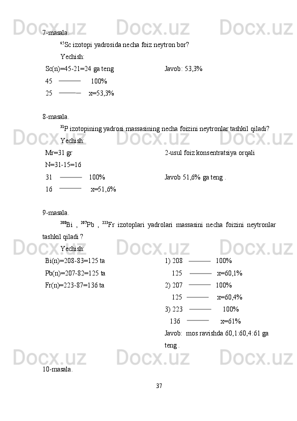 7-masala.
45
Sc izotopi yadrosida necha foiz neytron bor?
Yechish:
Sc(n)=45-21=24 ga teng
45                      100%
25                     x=53,3% Javob :  53 , 3%
8-masala.
31
P izotopining yadrosi massasining necha foizini neytronlar tashkil qiladi?
Yechish:
Mr=31 gr
N=31-15=16
31                     100%
16                      x=51,6% 2-usul foiz konsentratsiya orqali
Javob 51,6% ga teng .
9-masala.
208
Bi   ,   207
Pb   ,   223
Fr   izotoplari   yadrolari   massasini   necha   foizini   neytronlar
tashkil qiladi ?
Yechish: 
Bi(n)=208-83=125 ta
Pb(n)=207-82=125 ta
Fr(n)=223-87=136 ta 1) 208                   100%
    125                    x=60,1%
2) 207                   100%
    125                    x=60,4%
3) 223                       100%
   136                       x=61%
Javob:  mos ravishda 60,1:60,4:61 ga 
teng .
10-masala.
37 