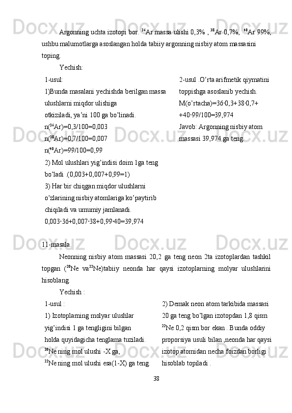 Argonning uchta izotopi bor.  36
Ar massa ulishi 0,3% ,  38
Ar 0,7%,   40
Ar 99%,
ushbu malumotlarga asoslangan holda tabiiy argonning nisbiy atom massasini
toping.
Yechish:
1-usul:
1)Bunda masalani yechishda berilgan massa 
ulushlarni miqdor ulishiga
otkiziladi, ya’ni 100 ga bo’linadi.
n( 36
Ar)=0,3/100=0,003
n( 38
Ar)=0,7/100=0,007
n( 40
Ar)=99/100=0,99
2) Mol ulushlari yig’indisi doim 1ga teng 
bo’ladi .(0,003+0,007+0,99=1)
3) Har bir chiqgan miqdor ulushlarni 
o’zlarining nisbiy atomlariga ko’paytirib
chiqiladi va umumiy jamlanadi.
0,003·36+0,007·38+0,99·40=39,974 2-usul .O’rta arifmetik qiymatini 
toppishga asoslanib yechish.
M(o’rtacha)=36·0,3+38·0,7+
+40·99/100=39,974
Javob: Argonning nisbiy atom 
massasi 39,974 ga teng.
11-masala.
Neonning   nisbiy   atom   massasi   20,2   ga   teng   neon   2ta   izotoplardan   tashkil
topgan   ( 20
Ne   va 22
Ne)tabiiy   neonda   har   qaysi   izotoplarning   molyar   ulushlarini
hisoblang.
Yechish :
1-usul :
1) Izotoplarning molyar ulushlar 
yig’indisi 1 ga tengligini bilgan
holda quyidagicha tenglama tuziladi.
20
Ne ning mol ulushi -X ga, 
22
Ne ning mol ulushi esa(1-X) ga teng. 2) Demak neon atom tarkibida massasi 
20 ga teng bo’lgan izotopdan 1,8 qism
22
Ne 0,2 qism bor ekan . Bunda oddiy 
proporsiya usuli bilan ,neonda har qaysi
izotop atomidan necha foizdan borligi 
hisoblab topiladi .
38 