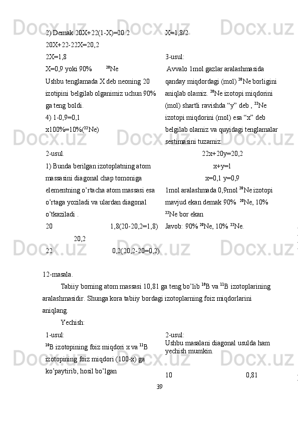 2) Demak 20X+22(1-X)=20.2
20X+22-22X=20,2
2X=1,8
X=0,9 yoki 90%         20
Ne
Ushbu tenglamada X deb neoning 20 
izotipini belgilab olganimiz uchun 90% 
ga teng boldi.
4) 1-0,9=0,1 
x100%=10%( 22
Ne)
2-usul. 
1) Bunda berilgan izotoplatning atom 
massasini diagonal chap tomoniga
elementning o’rtacha atom massasi esa 
o’rtaga yoziladi va ulardan diagonal
o’tkaziladi .
20                                 1,8(20-20,2=1,8)
                20,2
22                                  0,2(20,2-20=0,2) X=1,8/2
3-usul:
 Avvalo 1mol gazlar aralashmasida 
qanday miqdordagi (mol)  20
Ne borligini
aniqlab olamiz.  20
Ne izotopi miqdorini 
(mol) shartli ravishda “y” deb ,  22
Ne
izotopi miqdorini (mol) esa “x” deb 
belgilab olamiz va quyidagi tenglamalar
sestimasini tuzamiz:
22x+20y=20,2
x+y=1
x=0,1 y=0,9
1mol aralashmada 0,9mol  20
Ne izotopi 
mavjud ekan demak 90%   20
Ne, 10% 
22
Ne bor ekan
Javob: 90%  20
Ne, 10%  22
Ne.
12-masala.
Tabiiy borning atom massasi 10,81 ga teng bo’lib  10
B va  11
B izotoplarining
aralashmasidir. Shunga kora tabiiy bordagi izotoplarning foiz miqdorlarini
aniqlang.
Yechish:
1-usul:
10
B izotopining foiz miqdori x va  11
B 
izotopining foiz miqdori (100-x) ga 
ko’paytirib, hosil bo’lgan  2-usul:
Ushbu masalani diagonal usulda ham 
yechish mumkin. 
10                                           0,81
39 