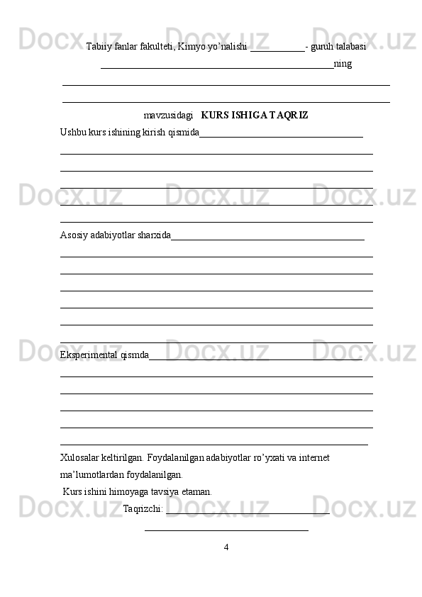 Tabiiy fanlar fakulteti, Kimyo yo’nalishi ___________- guruh talabasi
_______________________________________________ning
__________________________________________________________________
__________________________________________________________________
mavzusidagi    KURS ISHIGA TAQRIZ
Ushbu kurs ishining kirish qismida_________________________________ 
_______________________________________________________________ 
_______________________________________________________________ 
_______________________________________________________________ 
_______________________________________________________________ 
_______________________________________________________________       
Asosiy adabiyotlar sharxida_______________________________________ 
_______________________________________________________________ 
_______________________________________________________________ 
_______________________________________________________________ 
_______________________________________________________________ 
_______________________________________________________________ 
_______________________________________________________________ 
Eksperimental qismda___________________________________________ 
_______________________________________________________________ 
_______________________________________________________________ 
_______________________________________________________________ 
_______________________________________________________________ 
______________________________________________________________   
Xulosalar keltirilgan. Foydalanilgan adabiyotlar ro’yxati va internet 
ma’lumotlardan foydalanilgan.
 Kurs ishini himoyaga tavsiya etaman.
Taqrizchi: _________________________________
_________________________________
4 