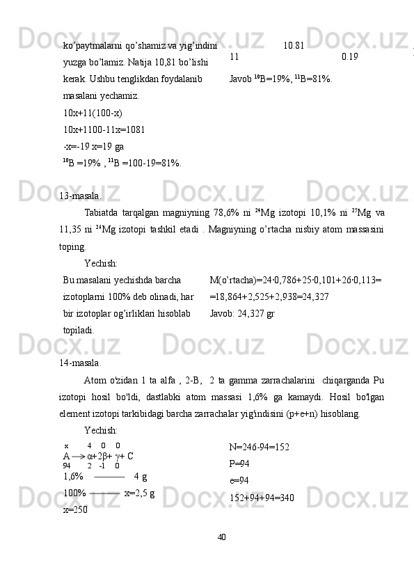 ko’paytmalarni qo’shamiz va yig’indini 
yuzga bo’lamiz. Natija 10,81 bo’lishi 
kerak. Ushbu tenglikdan foydalanib 
masalani yechamiz. 
10x+11(100-x) 
10x+1100-11x=1081 
-x=-19 x=19 ga
10
B =19% ,  11
B =100-19=81%.                       10.81
11                                           0.19
Javob  10
B=19%,  11
B=81%.
13-masala.
Tabiatda   tarqalgan   magniyning   78,6%   ni   24
Mg   izotopi   10,1%   ni   25
Mg   va
11,35   ni   26
Mg   izotopi   tashkil   etadi   .   Magniyning   o’rtacha   nisbiy   atom   massasini
toping.
Yechish: 
Bu masalani yechishda barcha 
izotoplarni 100% deb olinadi, har 
bir izotoplar og’irliklari hisoblab 
topiladi. M(o’rtacha)=24·0,786+25·0,101+26·0,113= 
=18,864+2,525+2,938=24,327
Javob: 24,327 gr
14-masala.
Atom   o'zidan   1   ta   alfa   ,   2-B,     2   ta   gamma   zarrachalarini     chiqarganda   Pu
izotopi   hosil   bo'ldi,   dastlabki   atom   massasi   1,6%   ga   kamaydi.   Hosil   bo'lgan
element izotopi tarkibidagi barcha zarrachalar yig'indisini (p+e+n) hisoblang.
Yechish:
 x          4     0      0
A       α+2β+ γ+ C
94         2    -1     0
1,6%                     4 g 
100%                x=2,5 g 
x=250 N=246-94=152
P=94
e=94
152+94+94=340
40 