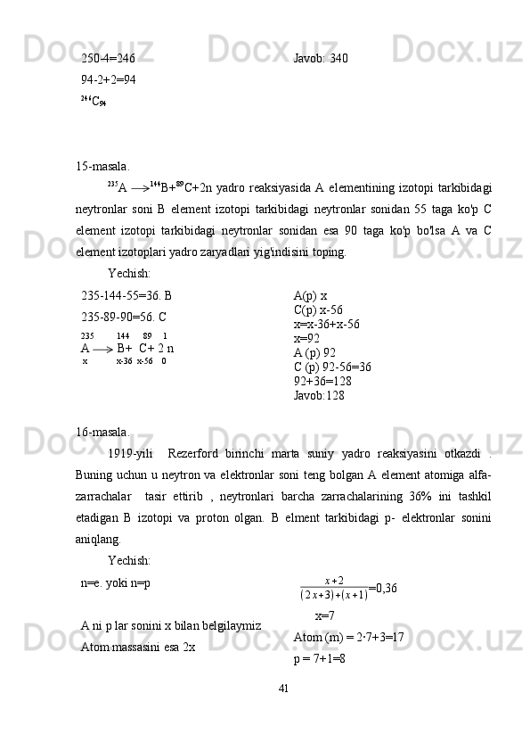 250-4=246 
94-2+2=94
246
C
94 Javob: 340
15-masala.
235
A           144
B+ 89
C+2n   yadro   reaksiyasida   A   elementining   izotopi   tarkibidagi
neytronlar   soni   B   element   izotopi   tarkibidagi   neytronlar   sonidan   55   taga   ko'p   C
element   izotopi   tarkibidagi   neytronlar   sonidan   esa   90   taga   ko'p   bo'lsa   A   va   C
element izotoplari yadro zaryadlari yig'indisini toping.
Yechish:
235-144-55=36. B
235-89-90=56. C
235          144      89     1
A         B+  C+ 2 n
 x             x-36  x-56    0 A(p) x
C(p) x-56
x=x-36+x-56
x=92
A (p) 92
C (p) 92-56=36
92+36=128
Javob:128
16-masala.
1919-yili     Rezerford   birinchi   marta   suniy   yadro   reaksiyasini   otkazdi   .
Buning uchun u neytron va elektronlar soni teng bolgan A element  atomiga alfa-
zarrachalar     tasir   ettirib   ,   neytronlari   barcha   zarrachalarining   36%   ini   tashkil
etadigan   B   izotopi   va   proton   olgan.   B   elment   tarkibidagi   p-   elektronlar   sonini
aniqlang.
Yechish:
n=e. yoki n=p
A ni p lar sonini x bilan belgilaymiz 
Atom massasini esa 2x    x + 2
( 2 x + 3 ) + ( x + 1 ) =0,36
       x=7
Atom (m) = 2·7+3=17
p = 7+1=8 
41 