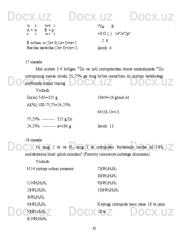 2x       4           2x+3    1
A + α        B + p
x         2            x+1     1
B uchun. n (2x+3)-(x+1)=x+2
Barcha zarracha (2x+3)+(x+1) 17
O
8        B
+8 O ). ).  1s²2s²2p  ⁴
    2. 6. 
Javob: 4
17-masala.
Mol   nisbati   5:4   bo'lgan   65
Zn   va   xAl   izotoplaridan   iborat   aralashmada   65
Zn
izotopining   massa   ulushi   75,75%   ga   teng   bo'lsa   noma'lum   Al   izotopi   tarkibidagi
neytronlar sonini toping.
Yechish:
Zn(m) 5·65=325 g 
Al(%) 100-75,75=24,25%
75,25%                 325 g Zn
24,25%                 x=104 g  104/4=26 g/mol Al 
N=26-13=13
Javob: 13
18-masala
N
2   ning   2   ta   va   H
2   ning   3   ta   izotopidan   foydalanib   necha   xil   NH
3
molekulasini hosil qilish mumkin? (Fazoviy izomeriya inobatga olinmasin).
Yechish:
N 14 izotopi uchun yozamiz
1) NH
1 H
1 H
1
2)NH
1 H
1 H
2
3NH
1 H
1 H
3
4)NH
1 H
2 H
3
5)NH
1 H
2 H
2
6) NH
1 H
3 H
3 7)NH
2 H
2 H
2
8)NH
3 H
3 H
3
9)NH
2 H
2 H
3
10)NH
3 H
3 H
2
Keyingi   izotopida   ham   yana   10   ta   jami
20 ta
42 