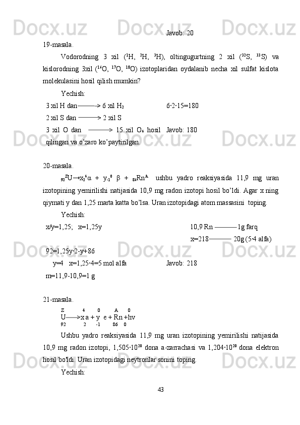 Javob: 20
19-masala.
Vodorodning   3   xil   ( 1
H,   2
H,   3
H),   oltingugurtning   2   xil   ( 32
S,   33
S)   va
kislorodning   3xil   ( 16
O,   17
O,   18
O)   izotoplaridan   oydalanib   necha   xil   sulfat   kislota
molekulasini hosil qilish mumkin?
Yechish:
3 xil H dan           > 6 xil H
2
2 xil S dan            > 2 xil S
3   xil   O   dan                   >   15   xil   O
4   hosil
qilingan va o’zaro ko’paytirilgan. 6·2·15=180
Javob: 180
20-masala.
92 Z
U→x
2 4
α   +   y
-1 0
  β   +  
86 Rn A  
  ushbu   yadro   reaksiyasida   11,9   mg   uran
izotopining yemirilishi  natijasida 10,9 mg radon izotopi hosil bo’ldi. Agar x ning
qiymati y dan 1,25 marta katta bo’lsa. Uran izotopidagi atom massasini  toping.
Yechish:
x/y=1,25;   x=1,25y
92=1,25y·2-y+86
    y=4   x=1,25·4=5 mol alfa
m=11,9-10,9=1 g 10,9 Rn              1g farq
        x=218              20g (5·4 alfa)
Javob: 218
21-masala.
Z               4          0           A        0
U      >x a + y  e + Rn +hv
92              2        -1          86     0 
Ushbu   yadro   reaksiyasida   11,9   mg   uran   izotopining   yemirilishi   natijasida
10,9   mg   radon   izotopi,   1,505·10 20
  dona   a-zarrachasi   va   1,204·10 20  
dona   elektron
hosil bo'ldi. Uran izotopidagi neytronlar sonini toping.
Yechish:
43 