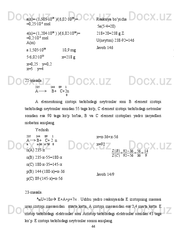 a(n)=  ( 1,505·10 20
 )/(6,02·10 20
)=
=0,25·10 -3
 mol
e(n)= (1,204·10 20
 ) )/(6,02·10 20
)= 
=0,2·10 -3
 mol
A(m)
a 1,505·10 20
                10,9 mg
5·6,02·10 23
                 x=218 g
x=0,25 :  y=0,2
x=5  : y=4   Reaksiya bo’yicha
 5a(5·4=20)
218+20=238 g Z
U(neyton) 238-92=146
Javob:146
22-masala.
235               144     89     1
A      >     B+   C+2n
                               0
A   elementining   izotopi   tarkibidagi   neytronlar   soni   B   element   izotopi
tarkibidagi neytronlar sonidan 55 taga ko'p, C element izotopi tarkibidagi netronlar
sonidan   esa   90   taga   ko'p   bo'lsa,   B   va   C   element   izotoplari   yadro   zaryadlari
nisbatini aniqlang.
Yechish:
235       144      89      1
A    > B+   C+ 2  n
x            x-36   x-56    0
n(A) 235-x
n(B) 235-x-55=180-x
n(C) 180-x-35=145-x
p(B) 144-(180-x)=x-36
p(C) 89-(145-x)=x-56 x=x-36+x-56
x=92Z(B)	
Z(C)=	92	−36	
92	−56	=	56
36	=	14
9
                
               
Javob:14/9
23-masala.
  A
92 U+10 a    E+A+ p +7 n   .   Ushbu   yadro   reaksiyasida   E   izotopning   massasi
uran izotopi massasidan   marta katta, A izotopi massasidan esa 2,4 marta katta. E
izotop tarkibidagi elektronlar soni Aizotop tarkibidagi elektronlar sonidan 43 taga
ko’p. E izotopi tarkibidagi neytronlar sonini aniqlang.
44 