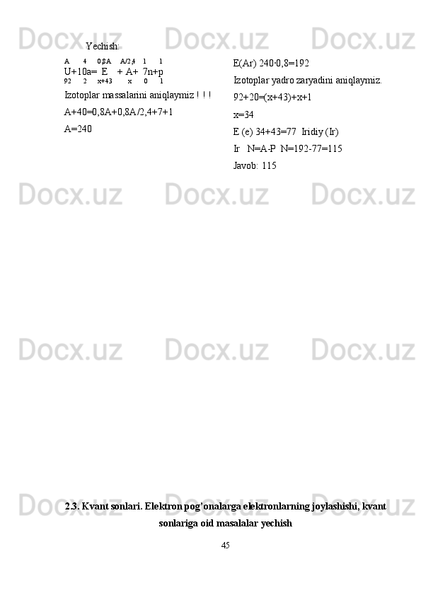 Yechish:
A        4      0,8A     A/2,4    1       1
U+10a=  E    + A+  7n+p
92       2      x+43         x       0       1
Izotoplar massalarini aniqlaymiz ! ! ! 
A+40=0,8A+0,8A/2,4+7+1
A=240 E(Ar) 240·0,8=192 
Izotoplar yadro zaryadini aniqlaymiz.
92+20=(x+43)+x+1
x=34
E (e) 34+43=77  Iridiy (Ir)
Ir   N=A-P  N=192-77=115
Javob: 115
2.3. Kvant sonlari. Elektron pog’onalarga elektronlarning joylashishi, kvant
sonlariga oid masalalar yechish
45 