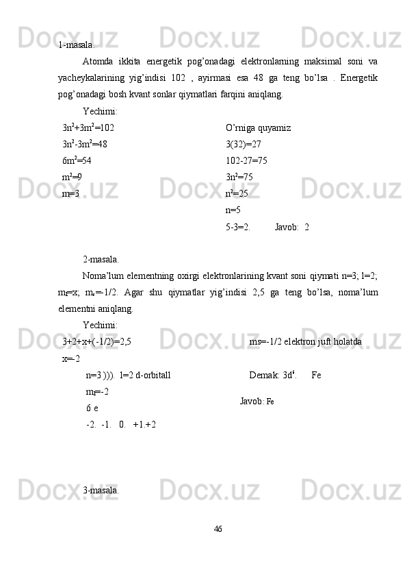 1-masala.
Atomda   ikkita   energetik   pog’onadagi   elektronlarning   maksimal   soni   va
yacheykalarining   yig’indisi   102   ,   ayirmasi   esa   48   ga   teng   bo’lsa   .   Energetik
pog’onadagi bosh kvant sonlar qiymatlari farqini aniqlang.
Yechimi:
3n 2
+3m 2
=102
3n 2
-3m 2
=48
6m 2
=54
m 2
=9
m=3 O’rniga quyamiz
3(32)=27
102-27=75
3n 2
=75
n 2
=25
n=5
5-3=2.          Javob:  2
2-masala.
Noma’lum elementning oxirgi elektronlarining kvant soni qiymati n=3; l=2;
m
l =x;   m
s =-1/2.   Agar   shu   qiymatlar   yig’indisi   2,5   ga   teng   bo’lsa,   noma’lum
elementni aniqlang.
Yechimi:
3+2+x+(-1/2)=2,5
x=-2
n=3 ))).  l=2 d-orbitall
m
l =-2 
6 e
-2.  -1.   0.   +1.+2 ms=-1/2 elektron juft holatda 
Demak: 3d 6
.      Fe 
         
        Javob : Fe
3-masala.
46 