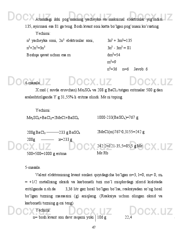 Atomdagi   ikki   pog’onaning   yacheyka   va   maksimal   elektronlar   yig’indisi
135, ayirmasi esa 81 ga teng. Bosh kvant soni katta bo’lgan pog’onani ko’rsating.
Yechimi:
n 2
  yacheyka   soni,   2n 2
  elektronlar   soni,
n 2
+2n 2
=3n 2
Boshqa qavat uchun esa m 3n 2
 + 3m 2
=135
3n 2
 - 3m 2
 = 81
6m 2
=54
m 2
=9
n 2
=36     n=6      Javob: 6
4-masala.
X mol ( suvda eruvchan) Me
2 SO
4  va 208 g BaCl
2  tutgan eritmalar 500 g dan
aralashtirilganda Y g 31,55% li eritma olindi. Me ni toping.
 
Yechimi:
Me
2 SO
4 +BaCl
2 =2MeCl+BaSO
4 ⬇  
208g BaCl
2              233 g BaSO
4
208g                       x=233 g 
500+500=1000 g eritma 1000-233(BaSO
4 )=767 g 
2MeCl(m)767·0,3155=242 g
242:2=121-35,5=85,5 g Me
Me Rb
5-masala.
Valent elektronining kvant sonlari quyidagicha bo’lgan n=3; l=0; m
l = 0; m
s
=   +1/2   metallning   oksidi   va   karbonatli   tuzi   mo’l   miqdordagi   xlorid   kislotada
eritilganda n.sh.da             3,36 litr gaz hosil bo’lgan bo’lsa, reaksiyadan so’ng hosil
bo’lgan   tuzning   massasini   (g)   aniqlang.   (Reaksiya   uchun   olingan   oksid   va
karbonatli tuzning g-mi teng)
Yechimi:
         n= bosh kvant son davr raqami yoki 106 g                  22,4 
47 