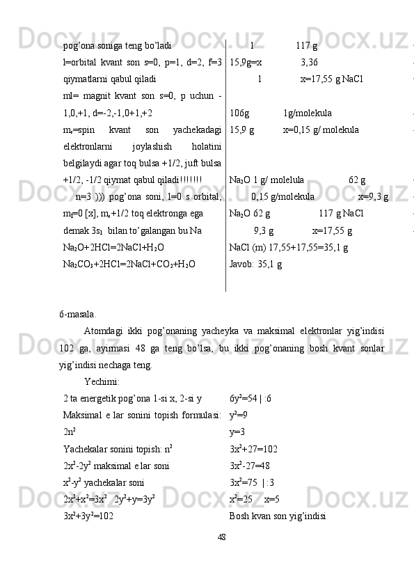 pog’ona soniga teng bo’ladi
l=orbital   kvant   son   s=0,   p=1,   d=2,   f=3
qiymatlarni qabul qiladi
ml=   magnit   kvant   son   s=0,   p   uchun   -
1,0,+1, d=-2,-1,0+1,+2
m
s =spin   kvant   son   yachekadagi
elektronlarni   joylashish   holatini
belgilaydi agar toq bulsa +1/2, juft bulsa
+1/2, -1/2 qiymat qabul qiladi!!!!!!!
      n=3   )))   pog’ona   soni,   l=0   s   orbital,
m
l =0 [x], m
s +1/2 toq elektronga ega 
demak 3s
1   bilan to’galangan bu Na 
Na
2 O+2HCl=2NaCl+H
2 O  
Na
2 CO
3 +2HCl=2NaCl+CO
2 +H
2 O          l                 117 g 
15,9g=x                3,36 
            l                x=17,55 g NaCl 
106g              1g/molekula
15,9 g            x=0,15 g/ molekula
Na
2 O 1 g/ molelula                  62 g
         0,15 g/molekula                  x=9,3 g
Na
2 O 62 g                    117 g NaCl
          9,3 g                x=17,55 g 
NaCl (m) 17,55+17,55=35,1 g    
Javob: 35,1 g    
6-masala.
Atomdagi   ikki   pog’onaning   yacheyka   va   maksimal   elektronlar   yig’indisi
102   ga,   ayirmasi   48   ga   teng   bo’lsa,   bu   ikki   pog’onaning   bosh   kvant   sonlar
yig’indisi nechaga teng. 
Yechimi:
2 ta energetik pog’ona 1-si x, 2-si y
Maksimal   e   lar   sonini   topish   formulasi:
2n 2
Yachekalar sonini topish: n 2
2x 2
-2y 2
 maksimal e lar soni
x 2
-y 2
 yachekalar soni
2x 2
+x 2
=3x 2
   2y 2
+y=3y 2
3x 2
+3y 2
=102 6y 2
=54 | :6
y 2
=9
y=3
3x 2
+27=102
3x 2
-27=48
3x 2
=75  | :3
x 2
=25     x=5
Bosh kvan son yig’indisi
48 