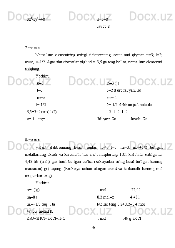 3x 2
-3y 2
=48 3+5=8
Javob:8
7-masala.
Noma’lum   elementning   oxirgi   elektronining   kvant   soni   qiymati   n=3;   l=2;
m=x; l=-1/2. Agar shu qiymatlar yig’indisi 3,5 ga teng bo’lsa, noma’lum elementni
aniqlang. 
Yechimi:
n=3
l=2
m
l =x
         l=-1/2
3,5=3+2+x+(-1/2)
x=-1.   m
l =-1 n=3 )))
l=2 d orbital yani 3d
m
l =-1
l=-1/2 elektron juft holatda 
-2 -1. 0. 1. 2
3d 7
 yani Co              Javob: Co
8-masala.
Valent   elektronining   kvant   sonlari   n=4;   l=0;   m
l =0;   m
s =+1/2   bo’lgan
metallarning   oksidi   va   karbanatli   tuzi   mo’l   miqdordagi   HCl   kislotada   eritilganda
4,48   litr   (n.sh)   gaz   hosil   bo’lgan   bo’lsa   reaksiyadan   so’ng   hosil   bo’lgan   tuzning
massasini(   gr)   toping.   (Reaksiya   uchun   olingan   oksid   va   karbanatli   tuzning   mol
miqdorlari teng).  
Yechimi:
n=4 ))))
m
l =0 s
m
s =+1/2 toq  1 ta 
4s¹ bu  metall K
K
2 O+2HCl=2KCl+H
2 O 1 mol                        22,4 l
0,2 mol=x                4,48 l 
Mollar teng 0,2+0,2=0,4 mol 
1 mol               149 g 2KCl
49 