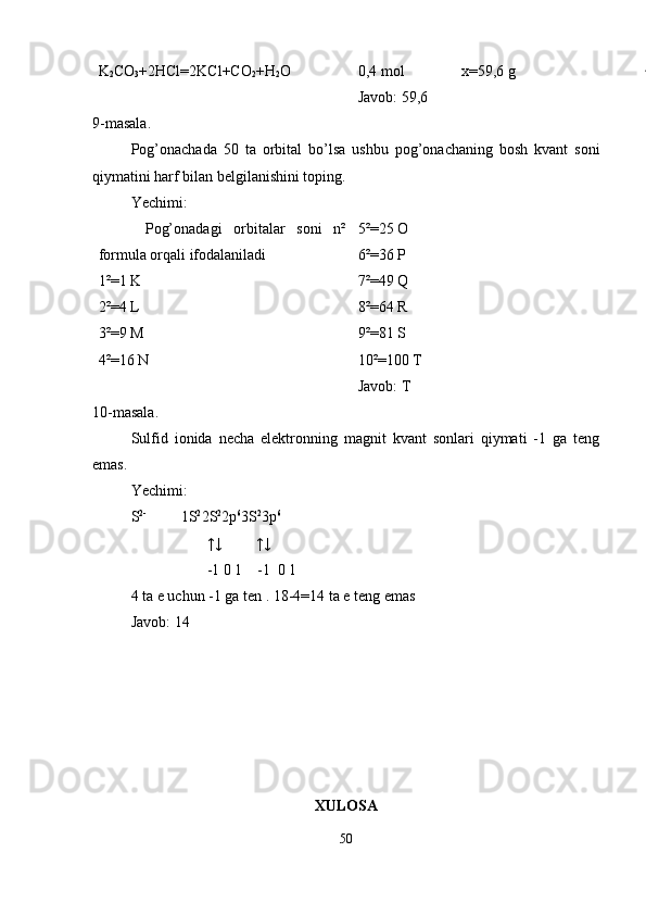 K
2 CO
3 +2HCl=2KCl+CO
2 +H
2 O 0,4 mol               x=59,6 g
Javob: 59,6
9-masala.
Pog’onachada   50   ta   orbital   bo’lsa   ushbu   pog’onachaning   bosh   kvant   soni
qiymatini harf bilan belgilanishini toping. 
Yechimi:
        Pog’onadagi   orbitalar   soni   n²
formula orqali ifodalaniladi
1²=1 K
2²=4 L
3²=9 M
4²=16 N 5²=25 O
6²=36 P
7²=49 Q
8²=64 R
9²=81 S
10²=100 T 
Javob: T
10-masala.
Sulfid   ionida   necha   elektronning   magnit   kvant   sonlari   qiymati   -1   ga   teng
emas.
Yechimi:
S 2-
         1S 2
2S 2
2p 6
3S 2
3p 6
                    ↑↓         ↑↓
                    -1 0 1    -1  0 1
4 ta e uchun -1 ga ten . 18-4=14 ta e teng emas
Javob: 14
XULOSA 
50 