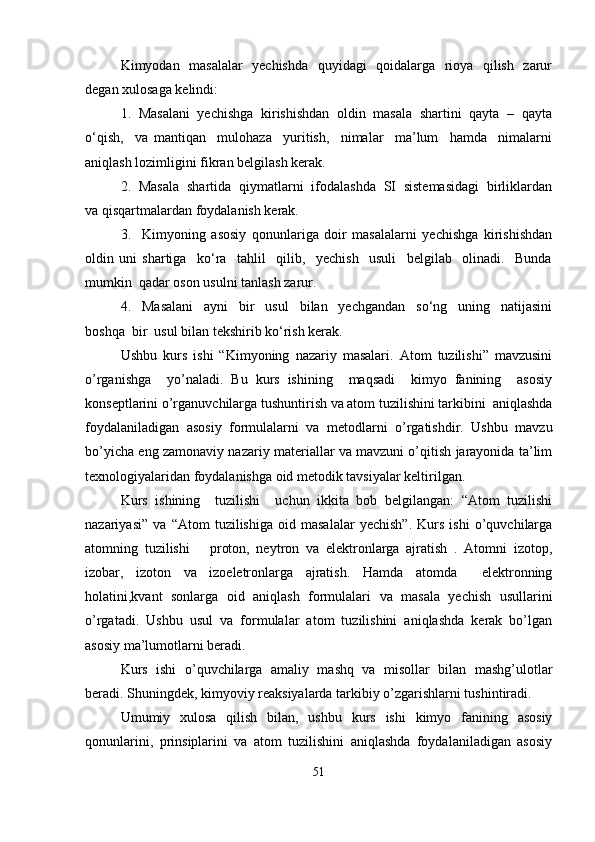 Kimyodan   masalalar   yechishda   quyidagi   qoidalarga   rioya   qilish   zarur
degan xulosaga kelindi:
1.  Masalani  yechishga  kirishishdan  oldin  masala  shartini  qayta  –  qayta
o‘qish,     va   mantiqan     mulohaza     yuritish,     nimalar     ma’lum     hamda     nimalarni
aniqlash lozimligini fikran belgilash kerak.
2.  Masala  shartida  qiymatlarni  ifodalashda  SI  sistemasidagi  birliklardan
va qisqartmalardan foydalanish kerak.
3.     Kimyoning   asosiy   qonunlariga   doir   masalalarni   yechishga   kirishishdan
oldin   uni   shartiga     ko‘ra     tahlil     qilib,     yechish     usuli     belgilab     olinadi.     Bunda
mumkin  qadar oson usulni tanlash zarur.
4.     Masalani     ayni     bir     usul     bilan     yechgandan     so‘ng     uning     natijasini
boshqa  bir  usul bilan tekshirib ko‘rish kerak.
Ushbu   kurs   ishi   “Kimyoning   nazariy   masalari.   Atom   tuzilishi”   mavzusini
o’rganishga     yo’naladi.   Bu   kurs   ishining     maqsadi     kimyo   fanining     asosiy
konseptlarini o’rganuvchilarga tushuntirish va atom tuzilishini tarkibini  aniqlashda
foydalaniladigan   asosiy   formulalarni   va   metodlarni   o’rgatishdir.   Ushbu   mavzu
bo’yicha eng zamonaviy nazariy materiallar va mavzuni o’qitish jarayonida ta’lim
texnologiyalaridan foydalanishga oid metodik tavsiyalar keltirilgan.
Kurs   ishining     tuzilishi     uchun   ikkita   bob   belgilangan:   “Atom   tuzilishi
nazariyasi”   va   “Atom   tuzilishiga   oid   masalalar   yechish”.   Kurs   ishi   o’quvchilarga
atomning   tuzilishi       proton,   neytron   va   elektronlarga   ajratish   .   Atomni   izotop,
izobar,   izoton   va   izoeletronlarga   ajratish.   Hamda   atomda     elektronning
holatini,kvant   sonlarga   oid   aniqlash   formulalari   va   masala   yechish   usullarini
o’rgatadi.   Ushbu   usul   va   formulalar   atom   tuzilishini   aniqlashda   kerak   bo’lgan
asosiy ma’lumotlarni beradi.
Kurs   ishi   o’quvchilarga   amaliy   mashq   va   misollar   bilan   mashg’ulotlar
beradi. Shuningdek, kimyoviy reaksiyalarda tarkibiy o’zgarishlarni tushintiradi.
Umumiy   xulosa   qilish   bilan,   ushbu   kurs   ishi   kimyo   fanining   asosiy
qonunlarini,   prinsiplarini   va   atom   tuzilishini   aniqlashda   foydalaniladigan   asosiy
51 